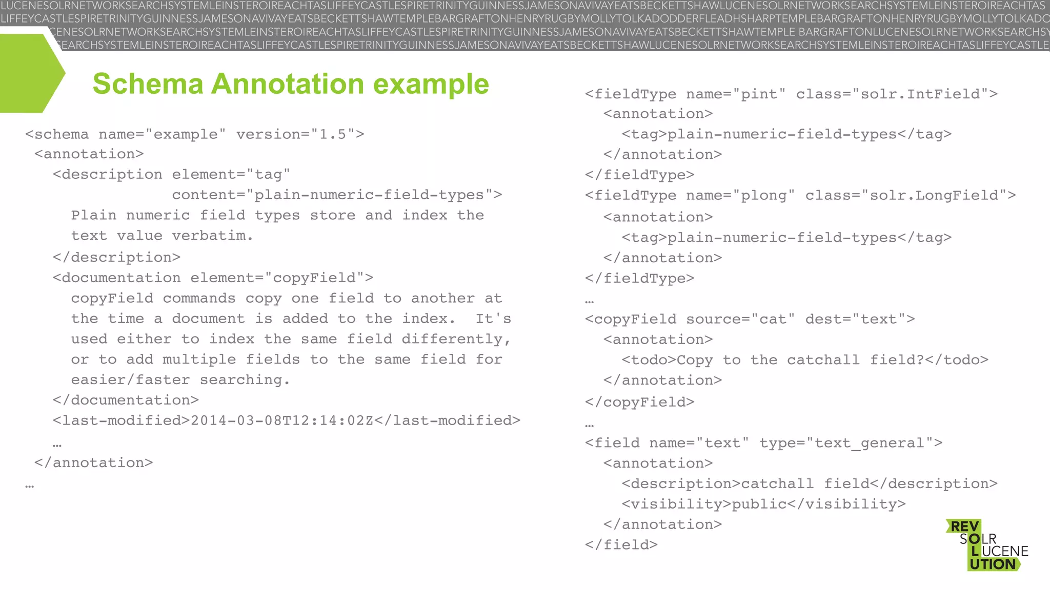 Schema Annotation example
<schema name="example" version="1.5">!
 <annotation>!
   <description element="tag" !
content="plain-numeric-field-types">!
     Plain numeric field types store and index the!
text value verbatim.!
   </description>!
   <documentation element="copyField">!
     copyField commands copy one field to another at!
the time a document is added to the index.  It's!
used either to index the same field differently,!
     or to add multiple fields to the same field for!
easier/faster searching.!
   </documentation>!
   <last-modified>2014-03-08T12:14:02Z</last-modified>!
   …!
 </annotation>!
…!

 <fieldType name="pint" class="solr.IntField">!
   <annotation>!
     <tag>plain-numeric-field-types</tag>!
   </annotation>!
 </fieldType>!
 <fieldType name="plong" class="solr.LongField">!
   <annotation>!
     <tag>plain-numeric-field-types</tag>!
   </annotation>!
 </fieldType>!
 …!
 <copyField source="cat" dest="text">!
   <annotation>!
     <todo>Copy to the catchall field?</todo>!
   </annotation>!
 </copyField>!
 …!
 <field name="text" type="text_general">!
   <annotation>!
     <description>catchall field</description>!
     <visibility>public</visibility>!
   </annotation>!
 </field>!

 