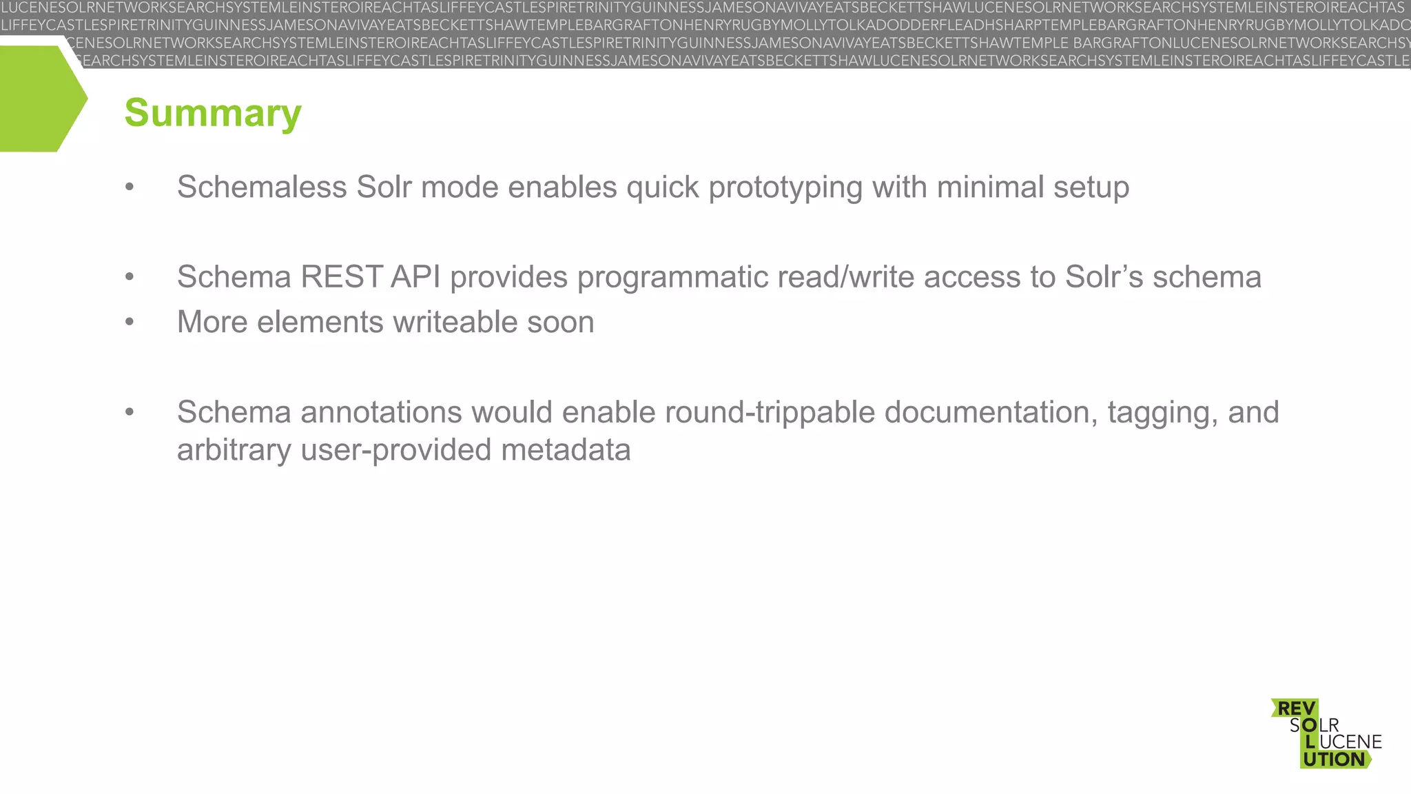 Summary
• 

Schemaless Solr mode enables quick prototyping with minimal setup

• 
• 

Schema REST API provides programmatic read/write access to Solr’s schema
More elements writeable soon

• 

Schema annotations would enable round-trippable documentation, tagging, and
arbitrary user-provided metadata

 