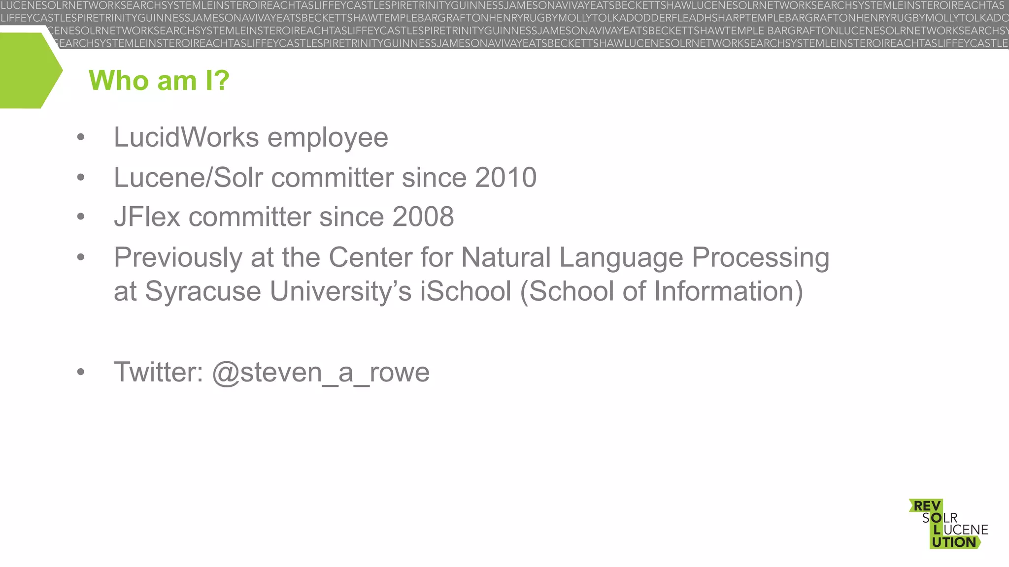 Who am I?
• 
• 
• 
• 

LucidWorks employee
Lucene/Solr committer since 2010
JFlex committer since 2008
Previously at the Center for Natural Language Processing
at Syracuse University’s iSchool (School of Information)

•  Twitter: @steven_a_rowe

 