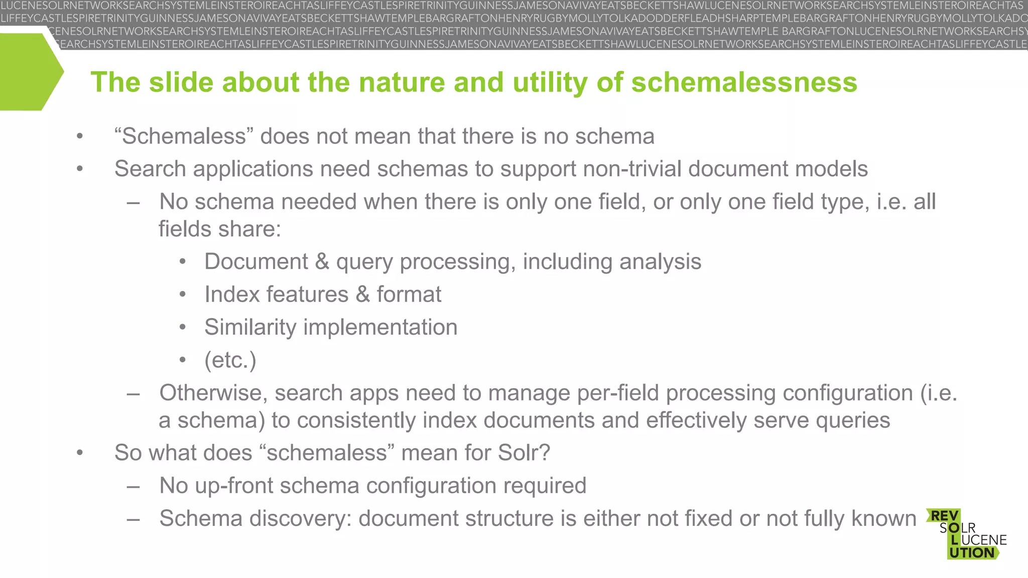 The slide about the nature and utility of schemalessness
• 
• 

• 

“Schemaless” does not mean that there is no schema
Search applications need schemas to support non-trivial document models
–  No schema needed when there is only one field, or only one field type, i.e. all
fields share:
•  Document & query processing, including analysis
•  Index features & format
•  Similarity implementation
•  (etc.)
–  Otherwise, search apps need to manage per-field processing configuration (i.e.
a schema) to consistently index documents and effectively serve queries
So what does “schemaless” mean for Solr?
–  No up-front schema configuration required
–  Schema discovery: document structure is either not fixed or not fully known

 