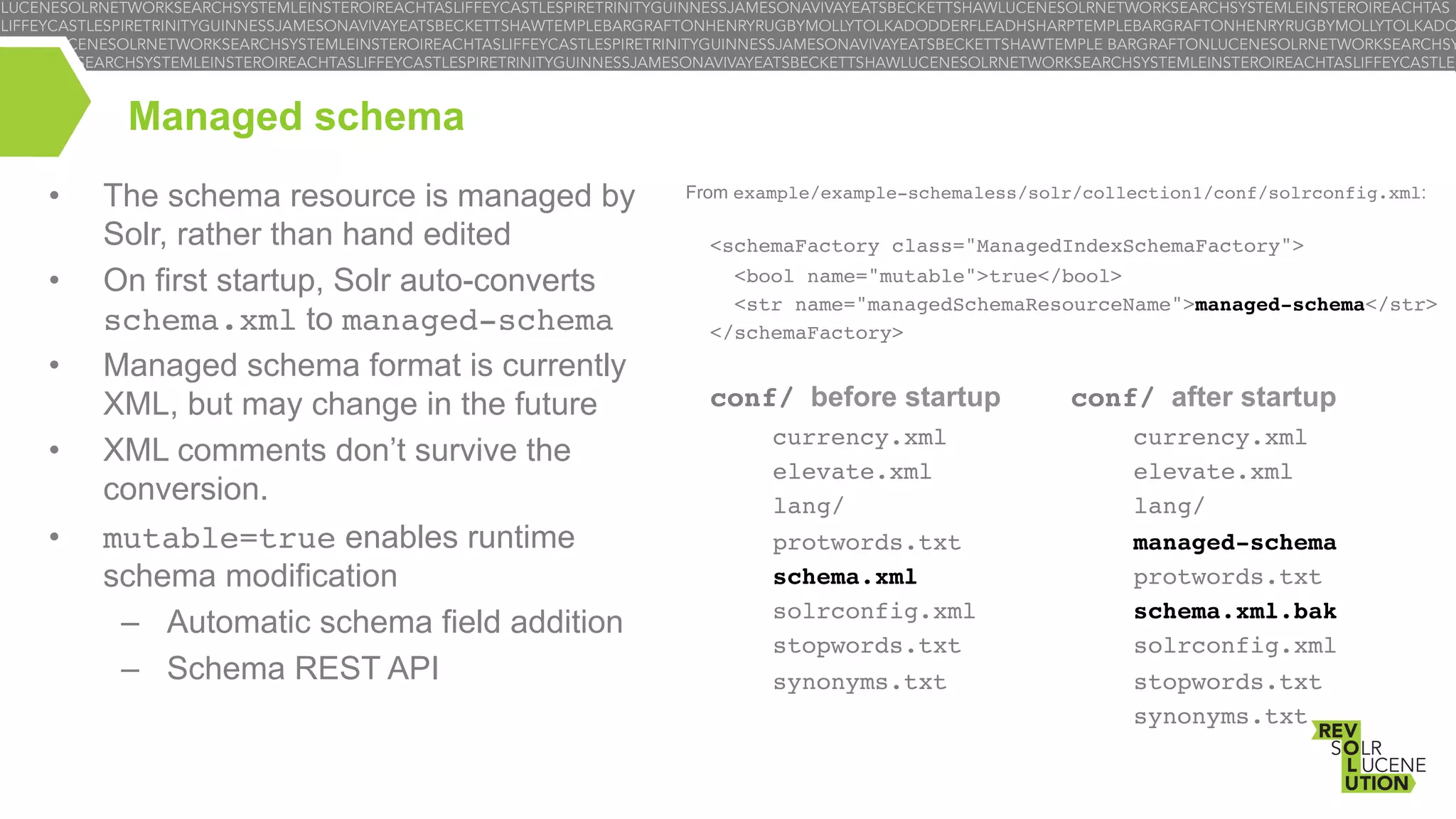 Managed schema
• 
• 
• 
• 
• 

The schema resource is managed by
Solr, rather than hand edited
On first startup, Solr auto-converts
schema.xml to managed-schema
Managed schema format is currently
XML, but may change in the future
XML comments don’t survive the
conversion.
mutable=true enables runtime
schema modification
–  Automatic schema field addition
–  Schema REST API

From example/example-schemaless/solr/collection1/conf/solrconfig.xml:
!

<schemaFactory class="ManagedIndexSchemaFactory">!
<bool name="mutable">true</bool>!
<str name="managedSchemaResourceName">managed-schema</str>!
</schemaFactory>!

conf/ before startup
currency.xml!
elevate.xml!
lang/!
protwords.txt!
schema.xml!
solrconfig.xml!
stopwords.txt!
synonyms.txt!

conf/ after startup
currency.xml!
elevate.xml!
lang/!
managed-schema!
protwords.txt!
schema.xml.bak!
solrconfig.xml!
stopwords.txt!
synonyms.txt!

 