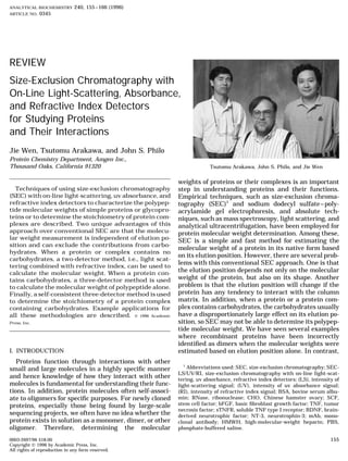 ANALYTICAL BIOCHEMISTRY 240, 155–166 (1996)
ARTICLE NO. 0345
REVIEW
Size-Exclusion Chromatography with
On-Line Light-Scattering, Absorbance,
and Refractive Index Detectors
for Studying Proteins
and Their Interactions
Jie Wen, Tsutomu Arakawa, and John S. Philo
Protein Chemistry Department, Amgen Inc.,
Thousand Oaks, California 91320 Tsutomu Arakawa, John S. Philo, and Jie Wen
weights of proteins or their complexes is an important
Techniques of using size-exclusion chromatography step in understanding proteins and their functions.
(SEC) with on-line light-scattering, uv absorbance, and Empirical techniques, such as size-exclusion chroma-
refractive index detectors to characterize the polypep- tography (SEC)1
and sodium dodecyl sulfate–poly-
tide molecular weights of simple proteins or glycopro- acrylamide gel electrophoresis, and absolute tech-
teins or to determine the stoichiometry of protein com- niques, such as mass spectroscopy, light scattering, and
plexes are described. Two unique advantages of this analytical ultracentrifugation, have been employed for
approach over conventional SEC are that the molecu- protein molecular weight determination. Among these,
lar weight measurement is independent of elution po- SEC is a simple and fast method for estimating the
sition and can exclude the contributions from carbo-
molecular weight of a protein in its native form based
hydrates. When a protein or complex contains no
on its elution position. However, there are several prob-
carbohydrates, a two-detector method, i.e., light scat-
lems with this conventional SEC approach. One is that
tering combined with refractive index, can be used to
the elution position depends not only on the molecularcalculate the molecular weight. When a protein con-
weight of the protein, but also on its shape. Anothertains carbohydrates, a three-detector method is used
problem is that the elution position will change if theto calculate the molecular weight of polypeptide alone.
protein has any tendency to interact with the columnFinally, a self-consistent three-detector method is used
matrix. In addition, when a protein or a protein com-to determine the stoichiometry of a protein complex
plex contains carbohydrates, the carbohydrates usuallycontaining carbohydrates. Example applications for
have a disproportionately large effect on its elution po-all these methodologies are described. ᭧ 1996 Academic
sition, so SEC may not be able to determine its polypep-Press, Inc.
tide molecular weight. We have seen several examples
where recombinant proteins have been incorrectly
identiﬁed as dimers when the molecular weights were
I. INTRODUCTION estimated based on elution position alone. In contrast,
Proteins function through interactions with other
1
Abbreviations used: SEC, size-exclusion chromatography; SEC-small and large molecules in a highly speciﬁc manner
LS/UV/RI, size-exclusion chromatography with on-line light-scat-
and hence knowledge of how they interact with other tering, uv absorbance, refractive index detectors; (LS), intensity of
molecules is fundamental for understanding their func- light-scattering signal; (UV), intensity of uv absorbance signal;
tions. In addition, protein molecules often self-associ- (RI), intensity of refractive index signal; BSA, bovine serum albu-
min; RNase, ribonuclease; CHO, Chinese hamster ovary; SCF,ate to oligomers for speciﬁc purposes. For newly cloned
stem cell factor; bFGF, basic ﬁbroblast growth factor; TNF, tumorproteins, especially those being found by large-scale
necrosis factor; sTNFR, soluble TNF type I receptor; BDNF, brain-
sequencing projects, we often have no idea whether the derived neurotrophic factor; NT-3, neurotrophin-3; mAb, mono-
protein exists in solution as a monomer, dimer, or other clonal antibody; HMWH, high-molecular-weight heparin; PBS,
phosphate-buffered saline.oligomer. Therefore, determining the molecular
1550003-2697/96 $18.00
Copyright ᭧ 1996 by Academic Press, Inc.
All rights of reproduction in any form reserved.
AID AB 9712 / 6m1d$$$461 08-12-96 12:29:07 aba AP: Anal Bio
 