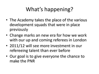 What’s happening?The Academy takes the place of the various development squads that were in place previouslyChange marks an new era for how we work with our up and coming referees in London2011/12 will see more investment in our refereeing talent than ever beforeOur goal is to give everyone the chance to make the PNR