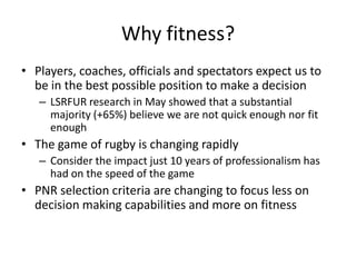 Why fitness?Players, coaches, officials and spectators expect us to be in the best possible position to make a decisionLSRFUR research in May showed that a substantial majority (+65%) believe we are not quick enough nor fit enoughThe game of rugby is changing rapidlyConsider the impact just 10 years of professionalism has had on the speed of the gamePNR selection criteria are changing to focus less on decision making capabilities and more on fitness