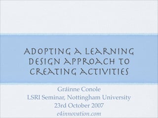 Adopting a learning
 design approach to
 creating activities
          Gráinne Conole
LSRI Seminar, Nottingham University
        23rd October 2007
         e4innovation.com