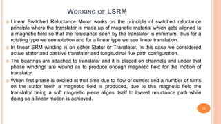 WORKING OF LSRM
 Linear Switched Reluctance Motor works on the principle of switched reluctance
principle where the translator is made up of magnetic material which gets aligned to
a magnetic field so that the reluctance seen by the translator is minimum, thus for a
rotating type we see rotation and for a linear type we see linear translation.
 In linear SRM winding is on either Stator or Translator. In this case we considered
active stator and passive translator and longitudinal flux path configuration.
 The bearings are attached to translator and it is placed on channels and under that
phase windings are wound as to produce enough magnetic field for the motion of
translator.
 When first phase is excited at that time due to flow of current and a number of turns
on the stator teeth a magnetic field is produced, due to this magnetic field the
translator being a soft magnetic piece aligns itself to lowest reluctance path while
doing so a linear motion is achieved.
11
 