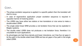 CONT..
 The phase excitation sequence is applied in a specific pattern then the translator will
start to move.
 In case of regenerative application proper excitation sequence is required in
opposite manner of motoring action.
 The LSRM may have either two stators or two translators or vice versa to make a
double-sided LSRM.
 The single sided linear SRM provides a net levitation force that can be exploited in
Maglev systems.
 The double sided LSRM does not produces a net levitation force; therefore it is
unsuitable for such applications.
 Its advantages are high force density and lower inductance, as it has four air gaps in
its flux path in the double sided linear SRM and two air gaps in flux path in the single
sided LSRM.
12
 