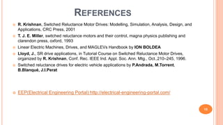REFERENCES
 R. Krishnan, Switched Reluctance Motor Drives: Modelling, Simulation, Analysis, Design, and
Applications, CRC Press, 2001
 T. J. E. Miller, switched reluctance motors and their control, magna physics publishing and
clarendon press, oxford, 1993
 Linear Electric Machines, Drives, and MAGLEVs Handbook by ION BOLDEA
 Lloyd, J., SR drive applications, in Tutorial Course on Switched Reluctance Motor Drives,
organized by R. Krishnan, Conf. Rec. IEEE Ind. Appl. Soc. Ann. Mtg., Oct.,210–245, 1996.
 Switched reluctance drives for electric vehicle applications by P.Andrada, M.Torrent,
B.Blanqué, J.I.Perat
 EEP(Electrical Engineering Portal) http://electrical-engineering-portal.com/
15
 