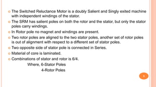  The Switched Reluctance Motor is a doubly Salient and Singly exited machine
with independent windings of the stator.
 The SRM has salient poles on both the rotor and the stator, but only the stator
poles carry windings.
 In Rotor pole no magnet and windings are present.
 Two rotor poles are aligned to the two stator poles, another set of rotor poles
is out of alignment with respect to a different set of stator poles.
 Two opposite side of stator pole is connected in Series.
 Material of core is laminated.
 Combinations of stator and rotor is 6/4.
Where, 6-Stator Poles
4-Rotor Poles
5
 