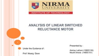 ANALYSIS OF LINEAR SWITCHED
RELUCTANCE MOTOR
1
Under the Guidance of :
Prof. Nisarg Dave
Presented by :
Akshay Lakhani (15BEE156)
Maulik Ankola (14BEE151)
 