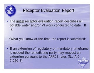 Receptor Evaluation Report

• The initial receptor evaluation report describes all
  potable water and/or VI work conducted to date. It
  is:

 “What you know at the time the report is submitted”

• If an extension of regulatory or mandatory timeframe
  is needed the remediating party may request an
  extension pursuant to the ARRCS rules (N.J.A.C.
  7:26C-3)
 