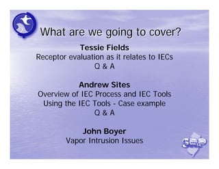 What are we going to cover?
            Tessie Fields
Receptor evaluation as it relates to IECs
                Q&A

           Andrew Sites
Overview of IEC Process and IEC Tools
 Using the IEC Tools - Case example
                Q&A

            John Boyer
        Vapor Intrusion Issues
 