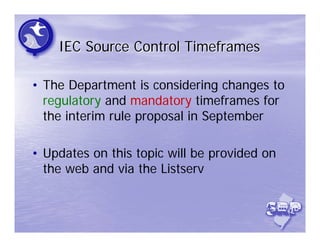 IEC Source Control Timeframes

• The Department is considering changes to
  regulatory and mandatory timeframes for
  the interim rule proposal in September

• Updates on this topic will be provided on
  the web and via the Listserv
 