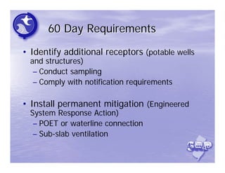 60 Day Requirements
• Identify additional receptors (potable wells
  and structures)
   – Conduct sampling
   – Comply with notification requirements

• Install permanent mitigation (Engineered
  System Response Action)
   – POET or waterline connection
   – Sub-slab ventilation
 
