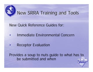 New SRRA Training and Tools

New Quick Reference Guides for:

•   Immediate Environmental Concern

•   Receptor Evaluation

Provides a soup to nuts guide to what has to
    be submitted and when
 