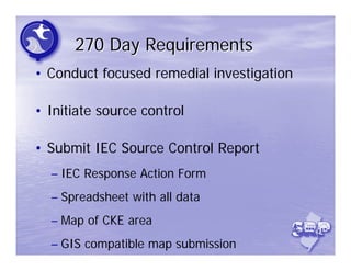 270 Day Requirements
• Conduct focused remedial investigation

• Initiate source control

• Submit IEC Source Control Report
  – IEC Response Action Form
  – Spreadsheet with all data
  – Map of CKE area
  – GIS compatible map submission
 