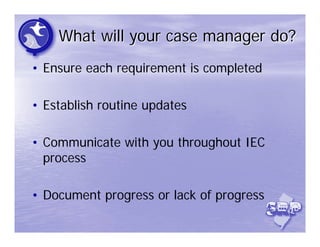 What will your case manager do?
• Ensure each requirement is completed

• Establish routine updates

• Communicate with you throughout IEC
  process

• Document progress or lack of progress
 
