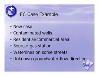 IEC Case Example

• New case
• Contaminated wells
• Residential/commercial area
• Source: gas station
• Waterlines on some streets
• Unknown groundwater flow direction
 