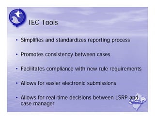 IEC Tools

• Simplifies and standardizes reporting process

• Promotes consistency between cases

• Facilitates compliance with new rule requirements

• Allows for easier electronic submissions

• Allows for real-time decisions between LSRP and
  case manager
 