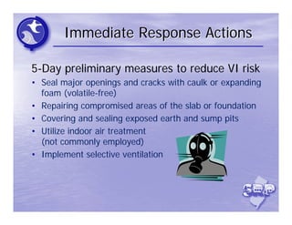 Immediate Response Actions

5-Day preliminary measures to reduce VI risk
• Seal major openings and cracks with caulk or expanding
  foam (volatile-free)
• Repairing compromised areas of the slab or foundation
• Covering and sealing exposed earth and sump pits
• Utilize indoor air treatment
  (not commonly employed)
• Implement selective ventilation
 