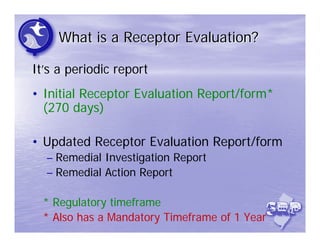 What is a Receptor Evaluation?

It’s a periodic report
• Initial Receptor Evaluation Report/form*
  (270 days)

• Updated Receptor Evaluation Report/form
  – Remedial Investigation Report
  – Remedial Action Report

  * Regulatory timeframe
  * Also has a Mandatory Timeframe of 1 Year
 