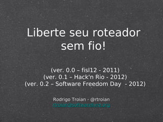 Liberte seu roteador
sem fio!
Rodrigo Troian - @rtroianRodrigo Troian - @rtroian
rtroian@softwarelivre.orgrtroian@softwarelivre.org
(ver. 0.0 – fisl12 - 2011)
(ver. 0.1 – Hack'n Rio - 2012)
(ver. 0.2 – Software Freedom Day - 2012)
 