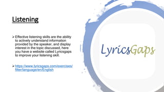 Listening
Effective listening skills are the ability
to actively understand information
provided by the speaker, and display
interest in the topic discussed, here
you have a website called Lyricsgaps
to improve your listening skill.
https://www.lyricsgaps.com/exercises/
filter/language/en/English
 