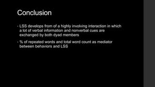 Conclusion
• LSS develops from of a highly involving interaction in which
a lot of verbal information and nonverbal cues are
exchanged by both dyad members
• % of repeated words and total word count as mediator
between behaviors and LSS
 