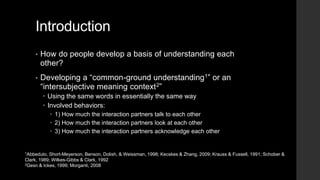 Introduction
• How do people develop a basis of understanding each
other?
• Developing a “common-ground understanding1” or an
“intersubjective meaning context2”
 Using the same words in essentially the same way
 Involved behaviors:
 1) How much the interaction partners talk to each other
 2) How much the interaction partners look at each other
 3) How much the interaction partners acknowledge each other
1Abbeduto, Short-Meyerson, Benson, Dolish, & Weissman, 1998; Kecskes & Zhang, 2009; Krauss & Fussell, 1991; Schober &
Clark, 1989; Wilkes-Gibbs & Clark, 1992
2Gesn & Ickes, 1999; Morganti, 2008
 