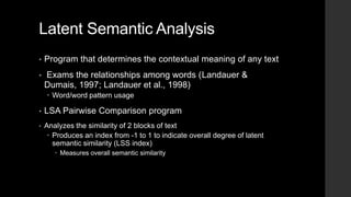 Latent Semantic Analysis
• Program that determines the contextual meaning of any text
• Exams the relationships among words (Landauer &
Dumais, 1997; Landauer et al., 1998)
 Word/word pattern usage
• LSA Pairwise Comparison program
• Analyzes the similarity of 2 blocks of text
 Produces an index from -1 to 1 to indicate overall degree of latent
semantic similarity (LSS index)
 Measures overall semantic similarity
 
