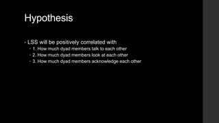 Hypothesis
• LSS will be positively correlated with
 1. How much dyad members talk to each other
 2. How much dyad members look at each other
 3. How much dyad members acknowledge each other
 