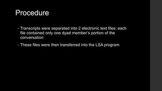 Procedure
• Transcripts were separated into 2 electronic text files; each
file contained only one dyad member’s portion of the
conversation
• These files were then transferred into the LSA program
 