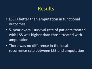 Results
• LSS is better than amputation in functional
outcomes.
• 5- year overall survival rate of patients treated
with LSS was higher than those treated with
amputation.
• There was no difference in the local
recurrence rate between LSS and amputation
 
