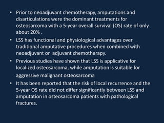 • Prior to neoadjuvant chemotherapy, amputations and
disarticulations were the dominant treatments for
osteosarcoma with a 5-year overall survival (OS) rate of only
about 20% .
• LSS has functional and physiological advantages over
traditional amputative procedures when combined with
neoadjuvant or adjuvant chemotherapy.
• Previous studies have shown that LSS is applicative for
localized osteosarcoma, while amputation is suitable for
aggressive malignant osteosarcoma
• It has been reported that the risk of local recurrence and the
5-year OS rate did not differ significantly between LSS and
amputation in osteosarcoma patients with pathological
fractures.
 