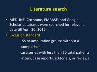 Literature search
• MEDLINE, Cochrane, EMBASE, and Google
Scholar databases were searched for relevant
data till April 30, 2016.
• Exclusion standard
LSS or amputation groups without a
comparison,
case series with less than 20 total patients,
letters, case reports, editorials, or reviews
 