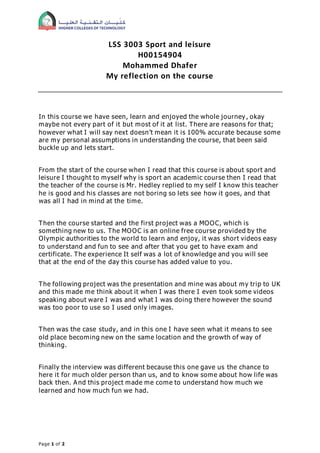 Page 1 of 2
LSS 3003 Sport and leisure
H00154904
Mohammed Dhafer
My reflection on the course
In this course we have seen, learn and enjoyed the whole journey , okay
maybe not every part of it but most of it at list. There are reasons for that;
however what I will say next doesn’t mean it is 100% accurate because some
are my personal assumptions in understanding the course, that been said
buckle up and lets start.
From the start of the course when I read that this course is about sport and
leisure I thought to myself why is sport an academic course then I read that
the teacher of the course is Mr. Hedley replied to my self I know this teacher
he is good and his classes are not boring so lets see how it goes, and that
was all I had in mind at the time.
Then the course started and the first project was a MOOC, which is
something new to us. The MOOC is an online free course provided by the
Olympic authorities to the world to learn and enjoy, it was short videos easy
to understand and fun to see and after that you get to have exam and
certificate. The experience It self was a lot of knowledge and you will see
that at the end of the day this course has added value to you.
The following project was the presentation and mine was about my trip to UK
and this made me think about it when I was there I even took some videos
speaking about ware I was and what I was doing there however the sound
was too poor to use so I used only images.
Then was the case study, and in this one I have seen what it means to see
old place becoming new on the same location and the growth of way of
thinking.
Finally the interview was different because this one gave us the chance to
here it for much older person than us, and to know some about how life was
back then. And this project made me come to understand how much we
learned and how much fun we had.
 