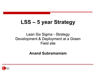 LSS – 5 year Strategy
Lean Six Sigma - Strategy
Development & Deployment at a Green
Field site
Anand Subramaniam
 
