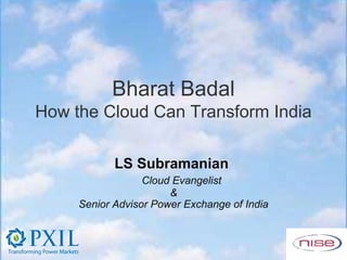 Bharat Badal
How the Cloud Can Transform India

            LS Subramanian
                  Cloud Evangelist
                       &
     Senior Advisor Power Exchange of India
 