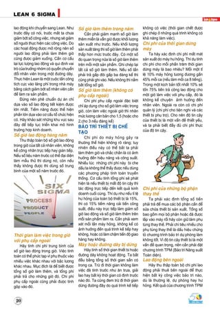 20
LEAN 6 SIGMALEAN 6 SIGMA
lao ñoäng khi chuyeån sang Lean. Nhö
tröôùc ñaây coù noùi, tröôùc maét ta chöa
giaûm bôùt soá coâng vieäc, nhöng seõ giaûm
soá ngöôøi thöïc hieän caùc coâng vieäc. Do
caùc hoaït ñoäng ñöôïc môû roäng neân soá
ngöôøi lao ñoäng phaûi laøm theâm giôø
cuõng ñöôïc giaûm xuoáng. Caàn cô caáu
laïi löïc löôïng lao ñoäng vaø qui ñònh vai
troø cuûa tröôûng nhoùm coù quyeàn chuyeån
ñoåi nhaân vieân trong moät ñöôøng daây.
Thöïc hieän Lean laø moät cuoäc taán coâng
tích cöïc vaøo laõng phí trong nhaø maùy
baèng caùch giaûm bôùt soá nhaân vieân caàn
ñeå laøm ra saûn phaåm.
Ñöøng neân pheâ chuaån döï aùn chæ
döïa vaøo soá lao ñoäng tieát kieäm ñöôïc
lôùn nhaát. Tieàm naêng ñöôïc theå hieän
phaàn lôùn döïa vaøo cô caáu toå chöùc hieän
coù. Haõy khaûo saùt nhöõng khu vöïc sau
ñaây ñeå tieáp tuïc trieån khai moâ hình
tröôøng hôïp kinh doanh.
Soá giôø lao ñoäng haøng naêm
Thu thaäp toaøn boä soá giôø lao ñoäng
trong giôø cuûa taát caû nhaân vieân, khoâng
keå coâng nhaân tröïc tieáp hay giaùn tieáp.
Neáu soá lieäu naêm tröôùc coù theå ñaïi dieän
laøm maãu thöû thì duøng noù, coøn neáu
thaáy khoâng ñöôïc thì duøng soá trung
bình cuûa moät soá naêm tröôùc ñoù.
Thôøi gian laøm vieäc trong giôø
vôùi phuï caáp ngoaøi
Haõy tính chi phí trung bình cuûa
soá giôø lao ñoäng trong giôø. Vieäc tính
toaùn coù theå phöùc taïp vì phuï thuoäc vaøo
nhieàu vieäc khaùc nhau vôùi baäc löông
khaùc nhau. Muïc ñích laø ñeå bieát ñöôïc
toång soá giôø laøm theâm, vaø toång phí
phaûi traû cho nhöõng giôø ñoù. Chi phí
phuï caáp ngoaøi cuõng phaûi ñöôïc tính
goäp vaøo ñoù.
Soá giôø laøm theâm trong naêm
Caàn phaûi giaûm maïnh soá giôø laøm
theâm mieãn laø vaãn giöõ ñöôïc khoái löôïng
saûn xuaát nhö tröôùc. Neáu khoái löôïng
saûn xuaát taêng thì soá giôø laøm theâm phaûi
thaáp hôn möùc tröôùc ñaây. Coù moät soá
ño quan troïng nöõa laø soá giôø laøm theâm
treân moãi moät saûn phaåm. Ghi cheùp laïi
taát caû soá giôø laøm theâm. Neáu soá laàn
phaûi traû gaáp ñoâi gaáp ba ñaùng keå thì
cuõng phaûi ghi vaøo. Neáu khoâng thì naém
baét toång soá giôø.
Soá giôø laøm theâm (khoâng coù
phuï caáp ngoaøi)
Chi phí phuï caáp ngoaøi ñaëc bieät
chæ aùp duïng cho soá giôø laøm vieäc trong
giôø, coøn laøm vieäc ngoaøi giôø thì nhaân
möùc löông caên baûn cho 1,5 (hoaëc cho
2,cho 3 neáu ñaùng keå)
BAÛO TRÌ THIEÁT BÒ CHEÁ
TAÏO
Chi phí do maùy hoûng gaây ra
thöôøng theå hieän khoâng roõ raøng; tuy
nhieân ñieàu naøy coù theå baét ta phaûi
laøm theâm giôø vaø chaéc chaén laø coù aûnh
höôûng ñeán hieäu naêng vaø coâng suaát.
Nhieàu luùc nhöõng chi phí naøy bò che
daáu ta khoâng theå thaáy ñöôïc neáu duøng
caùc phöông phaùp tính toaùn truyeàn
thoáng. Cô caáu tính toång phí seõ phaùt
hieän laø neáu thieát bò maát ñoä tin caäy thì
taùc ñoäng tröïc tieáp ñeán keát quaû kinh
doanh cuoái cuøng. Thí duï nhö neáu tæ leä
hö hoûng cuûa toaøn boä thieát bò laø 15%,
thì coù 15% tieàm naêng caûi tieán coâng
suaát, ñieàu naøy tröïc tieáp laøm giaûm soá
giôø lao ñoäng vaø soá giôø laøm theâm treân
moãi saûn phaåm laøm ra. Caàn phaûi xem
xeùt moãi laàn maùy hoûng, khoâng keå coù
aûnh höôûng ñeán quaù trình keá tieáp hay
khoâng, hoaëc coù laøm chaäm tieán ñoä giao
haøng hay khoâng.
Maùy hoaëc ñöôøng daây bò döøng
Haõy tính soá thôøi gian thieát bò hoaëc
ñöôøng daây khoâng hoaït ñoäng. Ta baét
ñaàu baèng toång soá thôøi gian saün coù
trong ca. Tröø ñi thôøi gian khoâng laøm
vieäc ñaõ tính tröôùc nhö aên tröa, giaûi
lao hay baát kyø thôøi gian coù ñònh tröôùc
naøo ñoù. Ta cuõng ñem tröø ñi thôøi gian
döøng ñöôøng ñaây do quaù trình keá tieáp
khoâng coù vieäc (thôøi gian cheát ñöôïc
ghi cheùp ôû nhöõng quaù trình khoâng coù
khaû naêng laøm vieäc).
Chi phí cuûa thôøi gian döøng
maùy
Ta haõy xaùc ñònh chi phí maát maùt
saûn xuaát do maùy hö hoûng. Thí duï tính
chi phí cho moãi phaàn traêm thôøi gian
döøng maùy laø bao nhieâu? Moãi moät tæ
leä 10% maùy hoûng töông ñöông gaàn
45% moãi ca (neáu laøm moãi ca 8 tieáng).
Trong moät kòch baûn toát nhaát 10% seõ
toán 75% tieàn traû coâng lao ñoäng cho
moät giôø laøm vieäc vôùi phuï caáp, ñoù laø
khoâng keå chuyeän aûnh höôûng ñeán
nhaân vieân. Ngoaøi ra coøn coù chi phí
quaûn lyù (chi phí cho tieän nghi vaø caùc
thieát bò phuï trôï). Cho neân ñoä tin caäy
cuûa thieát bò laø moät vaán ñeà thieát yeáu,
vaø ta phaûi bieát ñaày ñuû chi phí thöïc
cuûa ñoä tin caäy.
Chi phí cuûa nhöõng boä phaän
thay theá
Ta phaûi xaùc ñònh toång soá tieàn
phaûi traû ñeå mua caùc boä phaän caàn ñeå
söûa chöõa thieát bò saûn xuaát. Toång soá
bao goàm moïi boä phaän hoaëc ñaõ ñöôïc
laép vaøo maùy roài haõy coøn giöõ laøm phuï
tuøng thay theá. Phaûi chi tieâu nhieàu cho
phuï tuøng thay theá laø daáu hieäu chöùng
toû chöông trình baûo trì döï phoøng laøm
khoâng toát. Vì ñoä tin caäy thieát bò laø moät
vaán ñeà quan troïng, neân caàn phaûi ñaët
chöông trình TPM (Baûo trì Naêng suaát
Toaøn dieän).
Lao ñoäng beân ngoaøi
Haõy thu thaäp toaøn boä chi phí lao
ñoäng phaûi thueâ beân ngoaøi ñeå thöïc
hieän baát kyø coâng vieäc baûo trì naøo,
duø laø thöôøng leä, döï phoøng hay hö
hoûng. Keát quaû cuûa chöông trình TPM
 
