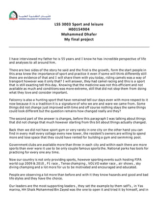 LSS 3003 Sport and leisure
H00154904
Mohammed Dhafer
My final project
I have interviewed my father he is 55 years and I know he has incredible perspective of life
and analyses to all around him.
There are two sides of the story he said and the first is the growth, form the start people in
this area knew the importance of sport and practice it even if some will think differently still
there are evidence of that and I will share them with you today, riding camels was a way of
transport however was it only that? I will answer, they had camel racing and this is a sport
that is still exacting tell this day. Knowing that the medicine was not this efficient and not
available as much and conditions was more extreme, still that did not stop them from doing
what they love and consider important.
Falconry is also a hunting sport that have remained tell our days even with more respect to it
now because it is a tradition it is a signature of who we are and ware we came from. Some
things did not change just improved with time and off course nothing stays the same things
could look different but the question remains how changed really are they?
The second part of the answer is changes, before this paragraph I was talking about things
that did not change that much however starting from this bit about things actually changed.
Back then we did not have sport gym or very rarely in one city on the other hand you can
find in every mall every collage every new tower, the resident’s owners are willing to spend
more and lose space that they could have rented for building a gym and swimming pool.
Government clubs are available more than three in each city and within each there are more
sports than ever ware it use to be only couple famous sports the. National parks has tools for
practicing for every one any time.
Now our country is not only providing sports, however sporting events such hosting FIFA
world cup 2009 & 2010 , F1 race , Tense champing , VOLVO water race , air shows , sky
diving champing and a lot more for us to be motivated and encouraged and educated.
People are observing a lot more than before and with it they know hazards and good and bad
life styles and they have the choice.
Our leaders are the most supporting leaders , they set the example by them self’s , in Yas
marina, HH Shaik Mohammed Bin Zayed was the one to open it and tried it by himself, and in
 