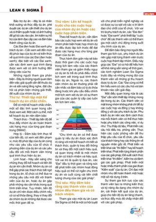 14
LEAN 6 SIGMA
Supported by
(2008 - 2013)
LEAN 6 SIGMA
Supported by
(2008 - 2013)
Baûo trôï döï aùn - ñaây laø caù nhaân
khôûi xöôùng vaø thuùc ñaåy döï aùn, pheâ
duyeät caùc döï aùn caàn thieát cho döï aùn
vaøcoùthaåmquyeànhoaëccoùaûnhhöôûng
ñeå gôõ boû caùc raøo caûn, tìm kieám söï hoã
trôï cuûa laõnh ñaïo caáp cao vaø ñaûm baûo
thaønh coâng cuûa döï aùn.
Caùc Ñai ñen hoaëc Ñai xanh phuï
traùch döï aùn - Caàn xem xeùt ñeán möùc
ñoä phöùc taïp cuûa döï aùn vaø kieán thöùc
veà quaù trình cuûa caùc Ñai (ñen hoaëc
xanh); ñaëc bieät vôùi caùc Ñai xanh,
caàn xaùc ñònh xem quaù trình ñang
ñöôïc xem xeùt coù aûnh höôûng ñeán
coâng vieäc cuûa hoï
Nhöõng ngöôøi tham gia phaûn
bieän - Ñaây laø nhöõng ngöôøi quan taâm
ñeán vieäc giaûi quyeát vaán ñeà thuoäc döï
aùn vaø saün saøng laéng nghe, ñaët caâu
hoûi vaø phaûn bieän nhöõng giaûi thieát,
ñeà xuaát cuûa nhoùm döï aùn.
Thöù tö: Thieát laäp moät Keá
hoaïch döï aùn chaéc chaén.
Ñeå coù moät keá hoaïch chaéc chaén,
moät soá ñaëc tính quan troïng caàn
ñöôïc xem xeùt. Moät caùch cuï theå, moät
keá hoaïch döï aùn neân ñaûm baûo:
Thaùch thöùc - Thieát laäp tieán ñoä ñeå
thuùc ñaåy nhoùm döï aùn hoaøn thaønh
caùc haïng muïc cuûa töøng giai ñoaïn
trong DMAIC.
Hôïp lyù - Ñaûm baûo tính thöïc teá
cuûa tieán ñoä, coù xem xeùt ñeán phaïm
vi, möùc ñoä phöùc taäp cuûa döï aùn cuõng
nhö caùc yeâu caàu cuûa toå chöùc ôû
phöông dieän cuûa döï aùn vaø caùc yeâu
caàu ñoái vôùi moãi thaønh vieân trong
quaù trình thöïc hieän döï aùn.
Linh hoaït - Haõy saün saøng cho
nhöõng thay ñoåi keá hoaïch vaø tieán ñoä
döï aùn khi caàn thieát. Nhoùm döï aùn coù
theå gaëp phaûi caùc thaùch thöùc baát ngôø
trong döï aùn, toå chöùc coù theå ñöa ra
nhöõng yeâu caàu môùi ñoái vôùi thaønh
vieân cuûa döï aùn, hoaëc döï aùn gaëp
phaûi nhöõng raøo caûn khaùc trong quaù
trình trieån khai. Tuy nhieân, tieán ñoä
döï aùn chæ neân ñöôïc ñieàu chænh neáu
coù cô sôû thoûa ñaùng, thay vì thay ñoåi
do nhoùm döï aùn khoâng ñaït ñöôïc caùc
moác thôøi gian ñeà ra.
Thöù naêm: Leân keá hoaïch
tröôùc cho caùc cuoäc hoïp
cuûa nhoùm döï aùn hoaëc caùc
cuoäc hoïp phaûn bieän.
Theo keá hoaïch döï aùn, caàn ñaûm
baûo caùc cuoäc hoïp xem xeùt döï aùn vôùi
nhoùm phaûn bieän hoaëc hoïp nhoùm döï
aùn ñeàu ñöôïc laäp lòch tröôùc ñeå ñaït
ñöôïc caùc haïng muïc cho töøng giai
ñoaïn cuûa döï aùn.
Thöïc haønh ñôn giaûn naøy seõ baûo
ñöôïc thôøi gian cho caùc cuoäc hoïp
trong lòch laøm vieäc cuûa caùc thaønh
vieân tham gia vaø giaûm thieåu nguy
cô döï aùn bò treã do phaûi ñieàu chænh
lòch xem xeùt trong quaù trình thöïc
hieän döï aùn. Ngoaøi ra, caùc thaønh
vieân nhoùm döï aùn thöôøng phaûi raát
caân nhaéc vaø ñaûm baûo coù lyù do thoûa
ñaùng tröôùc khi yeâu caàu ñieàu chænh
moät lòch xem xeùt döï aùn coù söï tham
gia cuûa caùc quaûn lyù caáp cao luoân
kín lòch laøm vieäc.
“Chu trình döï aùn coù theå ñöôïc
quaûn lyù neáu döï aùn ñöôïc xaùc ñònh
roõ raøng vôùi moät keá hoaïch chi tieát vaø
thaùch thöùc, quaûn lyù trao ñoåi thoâng
tin vaø thay ñoåi moät caùch hieäu quaû,
vaø quan troïng nhaát laø moät nhoùm
döï aùn coù traùch nhieäm vaø hieäu quaû.
Vôùi vai troø laø quaûn lyù döïa aùn, caùc
“Ñai” ñaàu tö thôøi gian vaø coâng söùc
ñeå phaùt trieån caùc nhoùm hoaït ñoäng
hieäu quaû coù theå ruùt ngaén chu trình
döï aùn vaø cuoái cuøng caûi tieán chaát
löôïng chung cuûa caùc giaûi phaùp”.
Thöù saùu: Haõy ñaûm baûo
raèng caùc thaønh vieân cuûa
nhoùm ñeàu tham gia vaø coù
traùch nhieäm.
Tham gia vaøo moät döï aùn Lean
Six Sigma coù theå laø moät cô hoäi tuyeät
vôøi cho phaùt trieån ngheà nghieäp vaø
coù ñöôïc söï coï saùt vôùi caùc vò trí laõnh
ñaïo chuû choát cuûa toå chöùc. Vôùi vai
troø laø phuï traùch döï aùn, caùc “Ñai ñen”
hoaëc “Ñai xanh” phaûi thieát laäp “cuoäc
chôi” ñeå caùc thaønh vieân coù theå tham
gia moät caùch chuû ñoäng trong suoát
chu trình cuûa döï aùn.
Ñeå ñaûm baûo raèng moïi ngöôøi ñeàu
tham gia tích cöïc, phuï traùch döï aùn
neân gaëp maët töøng thaønh vieân tröôùc
cuoäc hoïp thaønh laäp nhoùm. Ñieàu naøy
giuùp caùc “Ñai” coù cô hoäi ñeå hieåu hôn
veà khaû naêng saün saøng veà thôøi gian,
caùc kinh nghieäm Lean Six Sigma
tröôùc ñaây vaø nhöõng mong ñôïi cuûa
thaønh vieân veà nhöõng gì thu hoaïch
ñöôïc töø döï aùn. Caùc “Ñai cuõng coù theå
tìm hieåu xem coù caùc caâu hoûi vaø baên
khoaên naøo caàn giaûi ñaùp.
Moät ñieàu quan troïng nöõa laø caùc
“Ñai” caàn sôùm thieát laäp nhöõng mong
ñôïi trong döï aùn. Caùc thaønh vieân coù
maët trong nhoùm khoâng phaûi chæ ñeå döï
caùc cuoäc hoïp vaø ñoàng yù hay khoâng
ñoàng yù vôùi caùc phuï traùch döï aùn. Phuï
traùch döï aùn neân xaùc ñònh caùch thöùc
maø moãi thaønh vieân coù theå thöïc hieän
hoaëc phuï traùch caùc coâng vieäc, ví duï
nhö: Thu thaäp döõ lieäu; Phaùt trieån caùc
caâu hoûi ñieàu tra, phoûng vaán; Thöïc
hieän caùc cuoäc phoûng vaán ñeå thu
thaäp yeâu caàu cuûa toå chöùc, yeâu caàu
cuûa khaùch haøng hay caùc thoâng tin veà
nguyeân nhaân goác reã; Phaùt trieån vaø
trieån khai caùc “thí ñieåm” hay keá hoaïch
trieån khai; Phaùt trieån töøng thaønh phaàn
cuûa caùc giaûi phaùp; Ñeà xuaát caùch thöùc
trieån khai “thí ñieåm”, kieåm tra vaø ñaùnh
giaù caùc giaûi phaùp; Phaùt trieån moät
hoaëc nhieàu thaønh phaàn cuûa giai ñoaïn
“Kieåm soaùt” cuûa döï aùn; Chæ ñaïo moät
nhoùm nhö ñeå hoaøn thaønh moät hoaëc
moät soá noäi dung ôû treân.
Söï tham gia tích cöïc cuûa caùc
thaønh vieân taïo ra nhöõng kieán thöùc
vaø kyõ naêng ña daïng cho nhoùm döï
aùn, caûi thieän keát quaû cuûa döï aùn,
giuùp cho tieán ñoä döï aùn taêng nhanh,
vaø thuùc ñaåy möùc ñoä chaáp nhaän ñoái
vôùi caùc giaûi phaùp.
 