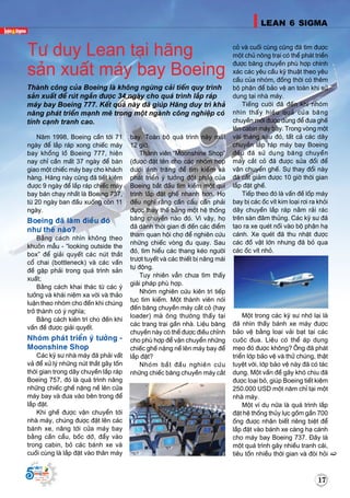 Supported by
(2008 - 2013)
Naêm 1998, Boeing caàn tôùi 71
ngaøy ñeå laép raùp xong chieác maùy
bay khoång loà Boeing 777, hieän
nay chæ caàn maát 37 ngaøy ñeå baøn
giao moät chieác maùy bay cho khaùch
haøng. Haõng naøy cuõng ñaõ tieát kieäm
ñöôïc 9 ngaøy ñeå laép raùp chieác maùy
bay baùn chaïy nhaát laø Boeing 737,
töø 20 ngaøy ban ñaàu xuoáng coøn 11
ngaøy.
Boeing ñaõ laøm ñieàu ñoù
nhö theá naøo?
Baèng caùch nhìn khoâng theo
khuoân maãu - “looking outside the
box” ñeå giaûi quyeát caùc nuùt thaét
coå chai (bottleneck) vaø caùc vaán
ñeà gaëp phaûi trong quaù trình saûn
xuaát;
Baèng caùch khai thaùc töø caùc yù
töôûng vaø khaùi nieäm xa vôøi vaø thaûo
luaän theo nhoùm cho ñeán khi chuùng
trôû thaønh coù yù nghóa;
Baèng caùch kieân trì cho ñeán khi
vaán ñeà ñöôïc giaûi quyeát.
Nhoùm phaùt trieån yù töôûng -
Moonshine Shop
Caùc kyõ sö nhaø maùy ñaõ phaûi vaát
vaû ñeå xöû lyù nhöõng nuùt thaét gaây toán
thôøi gian trong daây chuyeàn laép raùp
Boeing 757, ñoù laø quaù trình naâng
nhöõng chieác gheá naëng neà leân cöûa
maùy bay vaø ñöa vaøo beân trong ñeå
laép ñaët.
Khi gheá ñöôïc vaän chuyeån tôùi
nhaø maùy, chuùng ñöôïc ñaët leân caùc
baùnh xe, naâng tôùi cöûa maùy bay
baèng caàn caåu, boác dôõ, ñaåy vaøo
trong cabin, boû caùc baùnh xe vaø
cuoái cuøng laø laép ñaët vaøo thaân maùy
bay. Toaøn boä quaù trình naøy maát
12 giôø.
Thaønh vieân “Moonshine Shop”
(ñöôïc ñaët teân cho caùc nhoùm hoïp
döôùi aùnh traêng ñeå tìm kieám vaø
phaùt trieån yù töôûng ñoät phaù) cuûa
Boeing baét ñaàu tìm kieám moät qui
trình laép ñaët gheá nhanh hôn. Hoï
ñeàu nghó raèng caàn caåu caàn phaûi
ñöôïc thay theá baèng moät heä thoáng
baêng chuyeàn naøo ñoù. Vì vaäy, hoï
ñaõ daønh thôøi gian ñi ñeán caùc ñieåm
tham quan hoäi chôï ñeå nghieân cöùu
nhöõng chieác voøng ñu quay. Sau
ñoù, tìm hieåu caùc thang keùo ngöôøi
tröôït tuyeát vaø caùc thieát bò naâng maùi
töï ñoäng.
Tuy nhieân vaãn chöa tìm thaáy
giaûi phaùp phuø hôïp.
Nhoùm nghieân cöùu kieân trì tieáp
tuïc tìm kieám. Moät thaønh vieân noùi
ñeán baêng chuyeàn maùy caét coû (hay
loader) maø oâng thöôøng thaáy taïi
caùc trang traïi gaàn nhaø. Lieäu baêng
chuyeàn naøy coù theå ñöôïc ñieàu chænh
cho phuø hôïp ñeå vaän chuyeån nhöõng
chieác gheá naëng neà leân maùy bay ñeå
laép ñaët?
Nhoùm baét ñaàu nghieân cöùu
nhöõng chieác baêng chuyeàn maùy caét
coû vaø cuoái cuøng cuõng ñaõ tìm ñöôïc
moät chuû noâng traïi coù theå phaùt trieån
ñöôïc baêng chuyeàn phuø hôïp chính
xaùc caùc yeâu caàu kyõ thuaät theo yeâu
caàu cuûa nhoùm, ñoàng thôøi coù theâm
boä phaän ñeå baûo veä an toaøn khi söû
duïng taïi nhaø maùy.
Tieáng cöôøi ñaõ ñeán khi nhoùm
nhìn thaáy hieäu quaû cuûa baêng
chuyeàn môùi ñöôïc duøng ñeå ñöa gheá
leân cabin maùy bay. Trong voøng moät
vaøi thaùng sau ñoù, taát caû caùc daây
chuyeàn laép raùp maùy bay Boeing
ñeàu ñaõ söû duïng baêng chuyeàn
maùy caét coû ñaõ ñöôïc söûa ñoåi ñeå
vaän chuyeån gheá. Söï thay ñoåi naøy
ñaõ caét giaûm ñöôïc 10 giôø thôøi gian
laép ñaët gheá.
Tieáp theo ñoù laø vaán ñeà loáp maùy
bay bò caùc oác vít kim loaïi rôi ra khoûi
daây chuyeàn laép raùp naèm raûi raùc
treân saøn ñaâm thuûng. Caùc kyõ sö ñaõ
taïo ra xe queùt noái vaøo boä phaän haï
caùnh. Xe queùt ñaõ thu nhaët ñöôïc
caùc ñoà vaät lôùn nhöng ñaõ boû qua
caùc oác vít nhoû.
Moät trong caùc kyõ sö nhôù laïi laø
ñaõ nhìn thaáy baùnh xe maùy ñöôïc
baûo veä baèng loaïi vaûi baït taïi caùc
cuoäc ñua. Lieäu coù theå aùp duïng
meïo ñoù ñöôïc khoâng? OÂng ñaõ phaùt
trieån lôùp baûo veä vaø thöû chuùng, thaät
tuyeät vôøi, lôùp baûo veä naøy ñaõ coù taùc
duïng. Moät vaán ñeà gaây khoù chòu ñaõ
ñöôïc loaïi boû, giuùp Boeing tieát kieäm
250.000 USD moät naêm chæ taïi moät
nhaø maùy.
Moät ví duï nöõa laø quaù trình laép
ñaët heä thoáng thuûy löïc goàm gaàn 700
oáng ñöôïc nhaän bieát rieâng bieät ñeå
laép ñaët vaøo baùnh xe caøng haï caùnh
cho maùy bay Boeing 737. Ñaây laø
moät quaù trình gaây nhieàu tranh caõi,
tieâu toán nhieàu thôøi gian vaø ñoøi hoûi
Tö duy Lean taïi haõng
saûn xuaát maùy bay Boeing
Thaønh coâng cuûa Boeing laø khoâng ngöøng caûi tieán quy trình
saûn xuaát ñeå ruùt ngaén ñöôïc 34 ngaøy cho quaù trình laép raùp
maùy bay Boeing 777. Keát quaû naøy ñaõ giuùp Haõng duy trì khaû
naêng phaùt trieån maïnh meõ trong moät ngaønh coâng nghieäp coù
tính caïnh tranh cao.
17
LEAN 6 SIGMA
1717
Supported by
(2008 - 2013)
 