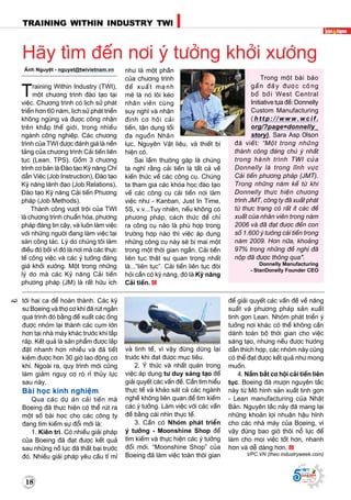 18
TRAINING WITHIN INDUSTRY TWI
Supported by
(2008 - 2013)
181818
Supported by
(2008 - 2013)
tôùi hai ca ñeå hoaøn thaønh. Caùc kyõ
sö Boeing vaø thôï cô khí ñaõ ruùt ngaén
quaù trình ñoù baèng ñeà xuaát caùc oáng
ñöôïc nhoùm laïi thaønh caùc cuïm lôùn
hôn taïi nhaø maùy khaùc tröôùc khi laép
raùp. Keát quaû laø saûn phaåm ñöôïc laép
ñaët nhanh hôn nhieàu vaø ñaõ tieát
kieäm ñöôïc hôn 30 giôø lao ñoäng cô
khí. Ngoaøi ra, quy trình môùi cuõng
laøm giaûm nguy cô roø ræ thuûy löïc
sau naøy.
Baøi hoïc kinh nghieäm
Qua caùc döï aùn caûi tieán maø
Boeing ñaõ thöïc hieän coù theå ruùt ra
moät soá baøi hoïc cho caùc coâng ty
ñang tìm kieám söï ñoåi môùi laø:
1. Kieân trì. Coù nhieàu giaûi phaùp
cuûa Boeing ñaõ ñaït ñöôïc keát quaû
sau nhöõng noã löïc ñaõ thaát baïi tröôùc
ñoù. Nhieàu giaûi phaùp yeâu caàu tæ mæ
vaø tinh teá, vì vaäy ñöøng döøng laïi
tröôùc khi ñaït ñöôïc muïc tieâu.
2. YÙ thöùc vaø nhaát quaùn trong
vieäc aùp duïng tö duy saùng taïo ñeå
giaûi quyeát caùc vaán ñeà. Caàn tìm hieåu
thöïc teá vaø khaûo saùt caû caùc ngaønh
ngheà khoâng lieân quan ñeå tìm kieám
caùc yù töôûng. Laøm vieäc vôùi caùc vaán
ñeà baèng caùi nhìn thöïc teá.
3. Caàn coù Nhoùm phaùt trieån
yù töôûng - Moonshine Shop ñeå
tìm kieám vaø thöïc hieän caùc yù töôûng
ñoåi môùi. “Moonshine Shop” cuûa
Boeing ñaõ laøm vieäc toaøn thôøi gian
ñeå giaûi quyeát caùc vaán ñeà veà naêng
suaát vaø phöông phaùp saûn xuaát
tinh goïn Lean. Nhoùm phaùt trieån yù
töôûng nôi khaùc coù theå khoâng caàn
daønh toaøn boä thôøi gian cho vieäc
saùng taïo, nhöng neáu ñöôïc höôùng
daãn thích hôïp, caùc nhoùm naøy cuõng
coù theå ñaït ñöôïc keát quaû nhö mong
muoán.
4. Naém baét cô hoäi caûi tieán lieân
tuïc. Boeing ñaõ möôïn nguyeân taéc
naøy töø Moâ hình saûn xuaát tinh goïn
- Lean manufacturing cuûa Nhaät
Baûn. Nguyeân taéc naøy ñaõ mang laïi
nhöõng khoaûn lôïi nhuaän haäu hónh
cho caùc nhaø maùy cuûa Boeing, vì
vaäy ñöøng bao giôø thoâi noã löïc ñeå
laøm cho moïi vieäc toát hôn, nhanh
hôn vaø deã daøng hôn.
VPC.VN (theo industryweek.com)
AÙnh Nguyeät - nguyet@twivietnam.vn
Training Within Industry (TWI),
moät chöông trình ñaøo taïo taïi
vieäc. Chöông trình coù lòch söû phaùt
trieån hôn 60 naêm, lòch söû phaùt trieån
khoâng ngöøng vaø ñöôïc coâng nhaän
treân khaép theá giôùi, trong nhieàu
ngaønh coâng nghieäp. Caùc chöông
trình cuûa TWI ñöôïc ñaùnh giaù laø neàn
taûng cuûa chöông trình Caûi tieán lieân
tuïc (Lean, TPS). Goàm 3 chöông
trình cô baûn laø Ñaøo taïo Kyõ naêng Chæ
daãn Vieâc (Job Instruction), Ñaøo taïo
Kyõ naêng laõnh ñaïo (Job Relations),
Ñaøo taïo Kyõ naêng Caûi tieán Phöông
phaùp (Job Methods).
Thaønh coâng vöôït troäi cuûa TWI
laø chöông trình chuaån hoùa, phöông
phaùp ñaùng tin caäy, vaø luoân laøm vieäc
vôùi nhöõng ngöôøi ñang laøm vieäc taïi
saøn coâng taùc. Lyù do chuùng toâi laøm
ñieàu ñoù bôûi vì ñoù laø nôi maø caùc thöïc
teá coâng vieäc vaø caùc yù töôûng ñaùng
giaù khôûi xöôùng. Moät trong nhöõng
lyù do maø caùc Kyû naêng Caûi tieán
phöông phaùp (JM) laø raát höõu ích
nhö laø moät phaàn
cuûa chöông trình
ñeà xuaát maïnh
meõ laø noù loâi keùo
nhaân vieân cuøng
suy nghó vaø nhaän
ñònh cô hoäi caûi
tieán, taän duïng toái
ña nguoàn Nhaân
löïc, Nguyeân Vaät lieäu, vaø thieát bò
hieän coù.
Sai laàm thöôøng gaëp laø chuùng
ta nghó raèng caûi tieán laø taát caû veà
kieán thöùc veà caùc coâng cuï. Chuùng
ta tham gia caùc khoùa hoïc ñaøo taïo
veà caùc coâng cuï caûi tieán nôi laøm
vieäc nhö - Kanban, Just In Time,
5S, v.v...Tuy nhieân, neáu khoâng coù
phöông phaùp, caùch thöùc ñeå chæ
ra coâng cuï naøo laø phuø hôïp trong
tröôøng hôïp naøo thì vieäc aùp duïng
nhöõng coâng cuï naøy seõ bò mai moät
trong moät thôøi gian ngaén. Caûi tieán
lieân tuïc thaät söï quan troïng nhaát
laø...“lieân tuïc”. Caûi tieán lieân tuïc ñoøi
hoûi caàn coù kyõ naêng, ñoù laø Kyõ naêng
Caûi tieán.
Haõy tìm ñeán nôi yù töôûng khôûi xöôùng
Trong moät baøi baùo
gaàn ñaây ñöôïc coâng
boá bôûi West Central
Initiative töïa ñeà: Donnelly
Custom Manufacturing  
( h t t p : / / w w w . w c i f .
org/?page=donnelly_
story), Sara Asp Olson
ñaõ vieát: “Moät trong nhöõng
thaønh coâng ñaùng chuù yù nhaát
trong haønh trình TWI cuûa
Donnelly laø trong lónh vöïc
Caûi tieán phöông phaùp (JMT).
Trong nhöõng naêm keå töø khi
Donnelly thöïc hieän chöông
trình JMT, coâng ty ñaõ xuaát phaùt
töø thöïc traïng coù raát ít caùc ñeà
xuaát cuûa nhaân vieân trong naêm
2006 vaø ñaõ ñaït ñöôïc ñeán con
soá 1.600 yù töôûng caûi tieán trong
naêm 2009. Hôn nöõa, khoaûng
97% trong nhöõng ñeà nghò ñaõ
noäp ñaõ ñöôïc thoâng qua".
Donnelly Manufacturing
- StanDonelly Founder CEO
 