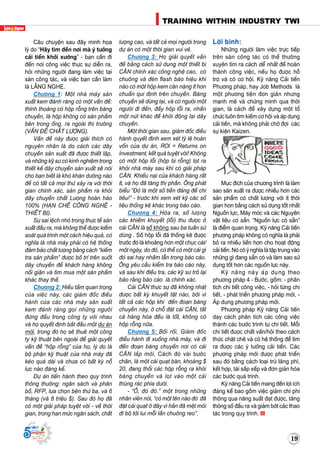 TRAINING WITHIN INDUSTRY TWI
19
Supported by
(2008 - 2013)
191919
Supported by
(2008 - 2013)
Caâu chuyeän sau ñaây minh hoïa
lyù do “Haõy tìm ñeán nôi maø yù töôûng
caûi tieán khôûi xöôùng” - baïn caàn ñi
ñeán nôi coâng vieäc thöïc söï dieãn ra,
hoûi nhöõng ngöôøi ñang laøm vieäc taïi
saøn coâng taùc, vaø vieäc baïn caàn laøm
laø LAÉNG NGHE.
Chöông 1: Moät nhaø maùy saûn
xuaát kem ñaùnh raêng coù moät vaán ñeà:
thænh thoaûng coù hoäp roãng treân baêng
chuyeàn, laø hoäp khoâng coù saûn phaåm
beân trong oáng, ra ngoaøi thò tröôøng
(VAÁN ÑEÀ CHAÁT LÖÔÏNG). 
Vaán ñeà naøy ñöôïc giaûi thích coù
nguyeân nhaân laø do caùch caùc daây
chuyeàn saûn xuaát ñaõ ñöôïc thieát laäp,
vaø nhöõng kyõ sö coù kinh nghieäm trong
thieát keá daây chuyeàn saûn xuaát seõ noùi
cho baïn bieát laø khoù khaên döôøng naøo
ñeå coù taát caû moïi thöù xaûy ra vôùi thôøi
gian chính xaùc, saûn phaåm ra khoûi
daây chuyeàn chaát Löôïng hoaøn haûo
100% (HAÏN CHEÁ COÂNG NGHEÄ -
THIEÁT BÒ). 
Söï sai leäch nhoû trong thöïc teá saûn
xuaát ñaàu ra, maø khoâng theå ñöôïc kieåm
soaùt quaù trình moät caùch hieäu quaû, coù
nghóa laø nhaø maùy phaûi coù heä thoáng
ñaûm baûo chaát löôïng baèng caùch “kieåm
tra saûn phaåm” ñöôïc boá trí treân suoát
daây chuyeàn ñeå khaùch haøng khoâng
noåi giaän vaø tìm mua moät saûn phaåm
khaùc thay theá.
Chöông 2: Hieåu taàm quan troïng
cuûa vieäc naøy, caùc giaùm ñoác ñieàu
haønh cuûa caùc nhaø maùy saûn xuaát
kem ñaùnh raêng goïi nhöõng ngöôøi
ñöùng ñaàu trong coâng ty vôùi nhau
vaø hoï quyeát ñònh baét ñaàu moät döï aùn
môùi, trong ñoù hoï seõ thueâ moät coâng
ty kyõ thuaät beân ngoaøi ñeå giaûi quyeát
vaán ñeà “hoäp roãng” cuûa hoï, lyù do laø
boä phaän kyõ thuaät cuûa nhaø maùy ñaõ
keùo quaù daøi vaø chöa coù baát kyø noã
löïc naøo ñaùng keå.
Döï aùn tieán haønh theo quy trình
thoâng thöôøng: ngaân saùch vaø phaân
boå, RFP, löïa choïn beân thöù ba, vaø 6
thaùng (vaø 8 trieäu $). Sau ñoù hoï ñaõ
coù moät giaûi phaùp tuyeät vôøi - veà thôøi
gian, trong haïn möùc ngaân saùch, chaát
löôïng cao, vaø taát caû moïi ngöôøi trong
döï aùn coù moät thôøi gian vui veû.
Chöông 3: Hoï giaûi quyeát vaán
ñeà baèng caùch söû duïng moät thieát bò
CAÂN chính xaùc coâng ngheä cao, coù
chuoâng vaø ñeøn flash baùo hieäu khi
naøo coù moät hoäp kem caân naëng ít hôn
chuaån qui ñònh treân chuyeàn. Baêng
chuyeàn seõ döøng laïi, vaø coù ngöôøi moät
ngöôøi ñi ñeán, ñaåy hoäp loãi ra, nhaán
moät nuùt khaùc ñeå khôûi ñoäng laïi daây
chuyeàn.
Moät thôøi gian sau, giaùm ñoác ñieàu
haønh quyeát ñònh xem xeùt tyû leä hoaøn
voán cuûa döï aùn, ROI = Returns on
Investment, keát quaû tuyeät vôøi! Khoâng
coù moät hoäp loãi (hoäp bò roãng) loït ra
khoûi nhaø maùy sau khi coù giaûi phaùp
CAÂN. Khieáu naïi cuûa khaùch haøng raát
ít, vaø hoï ñaõ taêng thò phaàn. OÂng phaùt
bieåu “Ñoù laø moät soá tieàn ñaùng ñeå chi
tieâu!” - tröôùc khi xem xeùt kyõ caùc soá
lieäu thoáng keâ khaùc trong baùo caùo. 
Chöông 4: Hoùa ra, soá löôïng
caùc khieám khuyeát (loãi) thu ñöôïc ôû
caùi CAÂN laø soá khoâng sau ba tuaàn söû
duøng . Soá hoäp loãi ñaõ thoáng keâ ñöôïc
tröôùc ñoù laø khoaûng hôn moät chuïc caùi/
moät ngaøy, do ñoù, coù theå coù moät caùi gì
ñoù sai hay nhaàm laãn trong baùo caùo.
OÂng yeâu caàu kieåm tra baùo caùo naøy,
vaø sau khi ñieàu tra, caùc kyõ sö trôû laïi
baùo raèng baùo caùo laø chính xaùc.
Caùi CAÂN thöïc söï ñaõ khoâng nhaët
ñöôïc baát kyø khuyeát taät naøo, bôûi vì
taát caû caùc hoäp khi ñeán ñoaïn baêng
chuyeàn naøy, ôû choã ñaët caùi CAÂN, taát
caû haøng hoùa ñeàu laø toát, khoâng coù
hoäp roãng nöõa.
Chöông 5: Boái roái, Giaùm ñoác
ñieàu haønh ñi xuoáng nhaø maùy, vaø ñi
ñeán ñoaïn baêng chuyeàn nôi coù caùi
CAÂN laép môùi, Caùch ñoù vaøi böôùc
chaân, laø moät caùi quaït baøn, khoaûng $
20, ñang thoåi caùc hoäp roãng ra khoûi
baêng chuyeàn vaø loït vaøo moät caùi
thuøng raùc phía döôùi. 
- “OÀ, ñoù ñoù.” moät trong nhöõng
nhaân vieân noùi, “coù moät teân naøo ñoù ñaõ
ñaët caùi quaït ôû ñaây vì haén ñaõ meät moûi
ñi boä tôùi lui moãi laàn chuoâng reo”.
Lôøi bình:
Nhöõng ngöôøi laøm vieäc tröïc tieáp
treân saøn coâng taùc coù theå thöôøng
xuyeân tìm ra caùch deã nhaát ñeå hoaøn
thaønh coâng vieäc, neáu hoï ñöôïc hoã
trôï vaø coù cô hoäi. Kyõ naêng Caûi tieán
Phöông phaùp, hay Job Methods laø
moät phöông tieän ñôn giaûn nhöng
maïnh meõ vaø chöùng minh qua thôøi
gian, laø caùch ñeå xaây döïng moät toå
chöùc luoân tìm kieám cô hoäi vaø aùp duïng
caûi tieán, maø khoâng phaûi chôø ñôïi caùc
söï kieän Kaizen.
Muïc ñích cuûa chöông trình laø laøm
sao saûn xuaát ra ñöôïc nhieàu hôn caùc
saûn phaåm coù chaát löôïng vôùi ít thôøi
gian hôn baèng caùch söû duïng toát nhaát
Nguoàn löïc, Maùy moùc vaø caùc Nguyeân
vaät lieäu coù saün. “Nguoàn löïc coù saün”
laø ñieåm quan troïng. Kyõ naêng Caûi tieán
phöông phaùp khoâng coù nghóa laø phaûi
boû ra nhieàu tieàn hôn cho hoaït ñoäng
caûi tieán. Noù coù yù nghóa laø taäp trung vaøo
nhöõng gì ñang saün coù vaø laøm sao söû
duïng toát hôn caùc nguoàn löïc naøy.
Kyõ naêng naøy aùp duïng theo
phöông phaùp 4 - Böôùc, goàm: - phaân
tích chi tieát coâng vieäc, - hoûi töøng chi
tieát, - phaùt trieån phöông phaùp môùi, -
AÙp duïng phöông phaùp môùi.
Phöông phaùp Kyõ naêng Caûi tieán
daïy caùch phaân tích caùc coâng vieäc
thaønh caùc böôùc trình töï chi tieát. Moãi
chi tieát ñöôïc chaát vaán/hoûi theo caùch
thöùc chaët cheõ vaø coù heä thoáng ñeå tìm
ra ñöôïc caùc yù töôûng caûi tieán. Caùc
phöông phaùp môùi ñöôïc phaùt trieån
sau ñoù baèng caùch loaïi tröø laõng phí,
keát hôïp, taùi saép xeáp vaø ñôn giaûn hoùa
caùc böôùc quaù trình.
Kyõ naêng Caûi tieán mang ñeán lôïi ích
ñaùng keå bao goàm vieäc giaûm chi phí
thoâng qua naêng suaát ñaït ñöôïc, taêng
thoâng soá ñaàu ra vaø giaûm bôùt caùc thao
taùc trong quy trình.
 