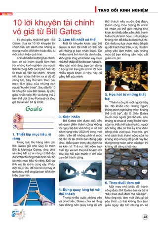 23
TRAO ÑOÅI KINH NGHIEÄM
Supported by
(2008 - 2013)
Tyû phuù giaøu nhaát theá giôùi - Bill
Gates ñöa ra 10 lôøi khuyeân taøi
chính höõu ích daønh cho nhöõng ai
mong muoán tieát kieäm hoaëc ñaàu tö
moät caùch hieäu quaû hôn.
Khi kieám tieàn laø ñoäng löïc chính,
baïn seõ coù theâm quyeát taâm hoïc
hoûi nhöõng kinh nghieäm cuûa ngöôøi
thaønh coâng. Moät caùch phoå bieán ñoù
laø thueâ coá vaán taøi chính. Nhöng
neáu baïn chöa theå tìm ra ai ñoù ñuû
naêng löïc, haõy thöû laøm theo caùc
meïo laøm giaøu cuûa nhöõng con
ngöôøi “huyeàn thoaïi”. Sau ñaây laø 10
lôøi khuyeân cuûa Bill Gates, tyû phuù
giaøu nhaát nöôùc Myõ vaø ñöùng thöù 2
treân theá giôùi (theo Forbes) vôùi toång
giaù trò taøi saûn 67 tyû USD.
1. Thieát laäp muïc tieâu roõ
raøng
Trong böùc thö haøng naêm cuûa
Bill Gates göûi cho Quyõ töø thieän
Bill & Melinda Gates, oâng chia
seû raèng baát cöù ai cuõng coù theå ñaït
ñöôïc thaønh coâng nhaát ñònh neáu hoï
coù moät muïc tieâu roõ raøng. Ñoái vôùi
lónh vöïc taøi chính cuõng vaäy. Ví duï,
moät muïc tieâu ñeå traû heát nôï hay ñi
du lòch cuï theå seõ giuùp baïn tieát kieäm
hieäu quaû hôn.
2. Laøm toát nhaát coù theå
Moät lôøi khuyeân khaùc cuûa Bill
Gates laø laøm toát nhaát coù theå ñoái
vôùi nhöõng gì baïn nhaän ñöôïc. Coù
nhieàu nôï vaø tình hình taøi chính xaáu,
khoâng haøi loøng vôùi khoaûn vay mua
nhaø theá chaáp deã khieán baïn naûn chí.
Haõy luoân nhôù raèng, baïn coøn ñang
ôû trong tình traïng taøi chính toát hôn
nhieàu ngöôøi khaùc, vì vaäy, haõy coá
gaéng heát söùc mình.
3. Kieân nhaãn
Bill Gates coøn ñöôïc bieát ñeán
vôùi quan ñieåm thaønh coâng khoâng
tôùi ngay laäp töùc vaø khoâng ai coù theå
kieám haøng trieäu USD chæ trong moät
ñeâm. Vaán ñeà khoâng phaûi ôû möùc
ñoä raéc roái taøi chính baïn ñang gaëp
phaûi, ñieàu quan troïng ñoù chính laø
söï kieân trì. Traû nôï, tieát kieäm hay
thieát laäp vaø laøm theo keá hoaïch chi
tieâu ñoøi hoûi söùc maïnh yù chí cuûa
baïn ñeå thaønh coâng.
4. Ñöøng quay löng laïi vôùi
thöû thaùch
Trong nhieàu cuoäc phoûng vaán
vaø phaùt bieåu, Gates chia seû raèng
baïn khoâng neân quay löng laïi vôùi
thöû thaùch neáu muoán ñaït ñöôïc
thaønh coâng. Con ñöôøng taøi chính
caù nhaân coù theå gaëp nhöõng khoù
khaên khi thieáu tieàn, caàn phaûi thanh
toaùn chi phí sinh hoaït... nhöng baïn
khoâng neân ñeå ñieàu ñoù laøm nhuït chí.
Coù nhieàu söï löïa choïn khaùc ñeå giaûi
quyeát thaùch thöùc treân, ví duï nhö tìm
coâng vieäc laøm theâm, baùn nhöõng
moùn ñoà baïn khoâng caàn hoaëc caét
giaûm chi phí.
5. Hoïc hoûi töø nhöõng thaát
baïi
“Thaønh coâng laø moät ngöôøi thaày
toài. Noù khieán cho nhöõng ngöôøi
thoâng minh nghó raèng mình khoâng
theå thaát baïi”, ñoù laø ñieàu Gates
muoán moïi ngöôøi ghi nhôù neáu nhö
chuùng ta chöa ôû trong hoaøn caûnh
cuûa hoï. Haàu heát caùc tyû phuù, ngöôøi
noåi tieáng ñeàu coù thôøi kyø khoù khaên
rieâng phaûi vöôït qua. Hoïc hoûi, ghi
nhôù caùch thöùc thaønh coâng cuûa hoï
khoâng khoù nhöng ñeå phaùt huy taùc
duïng trong hoaøn caûnh cuûa baïn thì
khoâng deã daøng chuùt naøo.
6. Theo ñuoåi ñam meâ
Moät meïo nhoû khaùc ñeå thaønh
coâng ñöôïc Bill Gates ñöa ra ñoù laø
“haõy theo ñuoåi ñam meâ cuûa baïn”.
Nhö oâng noùi, laøm moät ñieàu gì ñoù
yeâu thích coù theå khoâng laøm baïn
giaøu ngay laäp töùc nhöng noù seõ
10 lôøi khuyeân taøi chính
voâ giaù töø Bill Gates
 