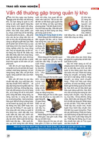 Supported by
(2008 - 2013)
(2) kho taïm,
(3) haøng toàn
kho cao, (4)
nguyeân vaät
lieäu heát haïn,
(5) khoâng taän
duïng heát maùy
moùc, thieát bò,
maët baèng kho, xe naâng, palet, (6)
nhieân lieäu chaïy xe naâng…
Vieäc phaân chia caùc nhoùm laõng
phí giuùp tìm ra giaûi phaùp caûi tieán hieäu
quaû Quaûn lyù kho.
Sau khi nhaän daïng vaø moå xeû
(Deployment) ñònh löôïng caùc laõng
phí, ta baét ñaàu quaù trình caûi tieán
quaûn lyù kho baèng caùch thöïc hieän
caùc böôùc nhö sau: Phaân tích doøng
haøng löu chuyeån, soá löôïng; Phaân
tích boá trí maët baèng, thieát bò naâng
chuyeån, xe naâng, caùch chuyeån
haøng ; Phaân tích hieäu quaû naêng
suaát kho, toå chöùc lao ñoäng, ca kíp;
Ñaùnh giaù heä thoáng quaûn lyù kho hieän
taïi; Xaùc ñònh caùc chæ tieâu ñaùnh giaù
hieäu quaû naêng suaát kho; Xaùc ñònh
nhu caàu söû duïng kho töông lai: saûn
löôïng luaân chuyeån, möùc ñoä phuïc
vuï, muïc tieâu; Veõ löu ñoà kho, doøng
chaûy, ñaùnh daáu caùc laõng phí; Phaân
tích chi tieát caùc laõng phí; Nhaän daïng
cô hoäi caûi tieán; Thöïc hieän caûi tieán;
Thieát laäp tieâu chuaån môùi; Huaán
luyeän thöïc haønh tieâu chuaån môùi;
Caûi tieán tröïc quan trong kho; Theo
doõi caùc baát thöôøng; Phaân tích 5why
caùc baát thöôøng vaø laäp keá hoaïch caûi
tieán; Quy trình xuaát nhaäp haøng toái
öu; Thieát laäp heä thoáng duy trì caùc
tieâu chuaån laøm vieäc vaø Tröïc quan
caùc tieâu chuaån.
Hình 6
TRAO ÑOÅI KINH NGHIEÄM
28
Supported by
(2008 - 2013)
Caùc thuû kho ngaøy nay thöôøng
gaëp phaûi raát nhieàu vaán ñeà trong
kho. Duø baïn ñang laø quaûn lyù cho
coâng ty saûn xuaát ngaønh haøng tieâu
duøng nhanh, kinh doanh ñoà uoáng,
cô khí, ñaïi lyù phaân phoái, haøng thöïc
phaåm, hoùa chaát, döôïc phaåm, cao
su, nhöïa, cô khí hay chæ laø moät toång
kho phaân phoái cho ñaïi lyù,... ñeàu phaûi
chòu caùc aùp löïc coâng vieäc kho vaø
caàn coù nhu caàu veà phöông phaùp vaø
coâng cuï ñeå giaûi quyeát hieäu quaû. Moät
soá thì phaøn naøn veà tính muøa vuï cuûa
maët haøng mình nhö muøa thu hoaïch
noâng nghieäp phaûi thu mua noâng
saûn, hay caù nguyeân lieäu vaø toàn tröõ,
tröõ haøng cho muøa leã Teát. Ñieàu naøy
daãn ñeán thieáu dieän tích chöùa haøng,
phaûi saép xeáp loän xoän, taïm, khoù truy
xuaát. Thaäm chí moät soá ñôn vò phaûi
thueâ kho ngoaøi vaø toán keùm chi phí
phaùt sinh.
Vaán ñeà chi phí hoaït ñoäng kho
cuõng ñaët ra nhö chi phí boác dôõ, load/
unload, nhaët haøng (picking), chi phí
naêng löôïng, ñieän, daàu, chi phí thueâ
ngoaøi, naêng suaát laøm vieäc cuûa nhaân
vieân kho…
Moät vaán ñeà khaùc laø caùc tieâu
chuaån saép xeáp, truy xuaát theo yeâu
caàu tieâu chuaån FIFO, HACCP,… veà
saép xeáp haøng hoùa trong ñieàu kieän haï
taàng kho chaät heïp, khoâng ñaùp öùng.
Caùc vaán ñeà töông töï nhö xöû lyù haøng
toàn, xöû lyù haøng traû veà töø nhaø phaân
phoái, haøng heát date, haøng hoûng, xe
naâng, rack keä, vv cuõng caàn coâng
cuï vaø phöông phaùp - best practices
hieäu quaû. Moät soá coâng ty ñang hoaëc
coù keá hoaïch aùp duïng caùc moâ hình
heä thoáng nhö ISO, ERP hoaëc tích
hôïp caùc heä thoáng IT vaøo quaûn lyù
kho cuõng caàn caùc coâng cuï quaûn lyù
kho khoa hoïc, caùch saép xeáp, truy
xuaát, kieåm keâ, baùo caùo, traùnh caùc
sai leäch soá lieäu kho, phuïc vuï yeâu
caàu taøi chính, kieåm soaùt noäi boä hay
kieåm toaùn ñoäc laäp,… Beân caïnh ñoù,
caùc qui trình trong kho caàn thoâng
Vaán ñeà thöôøng gaëp trong quaûn lyù kho
suoát, troâi chaûy, tröïc quan ñeå caùc
nhaân vieân tuaân thuû. Taát caû caùc vaán
ñeà treân coù theå ñöôïc giaûi quyeát moät
caùch heä thoáng vaø hieäu quaû baèng
phöông phaùp “ Caûi tieán Quaûn lyù kho”
nhö trình baøy sau ñaây. Ñaàu tieân phaûi
nhaän daïng vaø ñònh löôïng caùc laõng
phí trong quaûn lyù kho.
Caùc laõng phí trong Quaûn lyù kho
Nhoùm laõng phí thöù nhaát lieân quan
ñeán nguyeân vaät lieäu, vaät tö, haøng
hoùa trong kho, bao goàm (1) bò hö,
(2) heát haïn
söû duïng, (3)
xuoáng caáp
do ræ xeùt,
moái moït, aên
moøn...
Nhoùm laõng phí thöù hai lieân quan
ñeán con ngöôøi bao goàm (1) naêng
suaát laøm vieäc thaáp, (2) gaây sai loãi
xuaát nhaäp
haøng,chöùng
töø, hoùa ñôn,
(3) laõng phí
b o á c x e á p
haøng hoùa…
Nhoùm laõng phí thöù ba lieân quan
ñeán naêng
löôïng bao
g o à m ( 1 )
ñieän chieáu
saùng vaø (2)
nhieân lieäu
chaïy xe naâng trong kho.
Nhoùm laõng phí thöù tö lieân quan
ñeán möùc ñoä phuïc vuï, bao goàm (1)
giao haøng treã,
(2) giao haøng
thieáu vaø sai,
(3) nguyeân
vaät lieäu hö,
(4) khieáu naïi,
boài thöôøng.
Nhoùm laõng phí thöù naêm lieân quan
ñeán thôøi gian, bao goàm xuaát, nhaäp
laâu so vôùi ñònh möùc.
Nhoùm laõng phí thöù saùu chi phí
bao goàm (1) dòch vuï thueâ ngoaøi,
Hình 1
Hình 2
Hình 4
Hình 3
Hieän coù Khoùa hoïc daønh rieâng cho caùc Quaûn lyù kho, caùc ñôn vò quan taâm xin lieân heä:
Vaên Duy careline@sharevietnam.vn hoaëc info@lean6sigma.vn
Hình 5
 