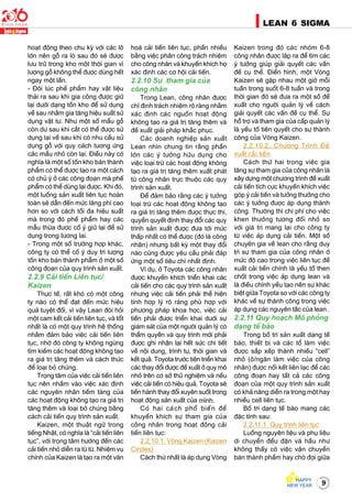 9
LEAN 6 SIGMA
hoaït ñoäng theo chu kyø vôùi caùc loâ
lôùn neân goã ra loø sau ñoù seõ ñöôïc
löu tröõ trong kho moät thôøi gian vì
löôïng goã khoâng theå ñöôïc duøng heát
ngay moät laàn.
- Ñoâi luùc pheá phaåm hay vaät lieäu
thaûi ra sau khi gia coâng ñöôïc giöõ
laïi döôùi daïng toàn kho ñeå söû duïng
veà sau nhaèm gia taêng hieäu suaát söû
duïng vaät tö. Nhö moät soá maåu goã
coøn dö sau khi caét coù theå ñöôïc söû
duïng laïi veà sau khi coù nhu caàu söû
duïng goã vôùi quy caùch töông öùng
caùc maåu nhoû coøn laïi. Ñieàu naøy coù
nghóa laø moät soá toàn kho baùn thaønh
phaåm coù theå ñöôïc taïo ra moät caùch
coù chuû yù ôû caùc coâng ñoaïn maø pheá
phaåm coù theå duøng laïi ñöôïc. Khi ñoù,
moät luoàng saûn xuaát lieân tuïc hoaøn
toaøn seõ daãn ñeán möùc laõng phí cao
hôn so vôùi caùch toái ña hieäu suaát
maø trong ñoù pheá phaåm hay caùc
maãu thöøa ñöôïc coá yù giöõ laïi ñeå söû
duïng trong töông lai.
- Trong moät soá tröôøng hôïp khaùc,
coâng ty coù theå coá yù duy trì löôïng
toàn kho baùn thaønh phaåm ôû moät soá
coâng ñoaïn cuûa quy trình saûn xuaát.
2.2.9 Caûi tieán Lieân tuïc/
Kaizen
Thöïc teá, raát khoù coù moät coâng
ty naøo coù theå ñaït ñeán möùc hieäu
quaû tuyeät ñoái, vì vaäy Lean ñoøi hoûi
moät cam keát caûi tieán lieân tuïc, vaø toát
nhaát laø coù moät quy trình heä thoáng
nhaèm ñaûm baûo vieäc caûi tieán lieân
tuïc, nhôø ñoù coâng ty khoâng ngöøng
tìm kieám caùc hoaït ñoäng khoâng taïo
ra giaù trò taêng theâm vaø caùch thöùc
ñeå loaïi boû chuùng.
Troïng taâm cuûa vieäc caûi tieán lieân
tuïc neân nhaém vaøo vieäc xaùc ñònh
caùc nguyeân nhaân tieàm taøng cuûa
caùc hoaït ñoäng khoâng taïo ra giaù trò
taêng theâm vaø loaïi boû chuùng baèng
caùch caûi tieán quy trình saûn xuaát.
Kaizen, moät thuaät ngöõ trong
tieáng Nhaät, coù nghóa laø “caûi tieán lieân
tuïc”, vôùi troïng taâm höôùng ñeán caùc
caûi tieán nhoû dieãn ra töø töø. Nhieäm vuï
chính cuûa Kaizen laø taïo ra moät vaên
hoaù caûi tieán lieân tuïc, phaàn nhieàu
baèng vieäc phaân coâng traùch nhieäm
cho coâng nhaân vaø khuyeán khích hoï
xaùc ñònh caùc cô hoäi caûi tieán.
2.2.10 Söï tham gia cuûa
coâng nhaân
Trong Lean, coâng nhaân ñöôïc
chæ ñònh traùch nhieäm roõ raøng nhaèm
xaùc ñònh caùc nguoàn hoaït ñoäng
khoâng taïo ra giaù trò taêng theâm vaø
ñeà xuaát giaûi phaùp khaéc phuïc.
Caùc doanh nghieäp saûn xuaát
Lean nhìn chung tin raèng phaàn
lôùn caùc yù töôûng höõu duïng cho
vieäc loaïi tröø caùc hoaït ñoäng khoâng
taïo ra giaù trò taêng theâm xuaát phaùt
töø coâng nhaân tröïc thuoäc caùc quy
trình saûn xuaát.
Ñeå ñaûm baûo raèng caùc yù töôûng
loaïi tröø caùc hoaït ñoäng khoâng taïo
ra giaù trò taêng theâm ñöôïc thöïc thi,
quyeàn quyeát ñònh thay ñoåi caùc quy
trình saûn xuaát ñöôïc ñöa tôùi möùc
thaáp nhaát coù theå ñöôïc (ñoù laø coâng
nhaân) nhöng baát kyø moät thay ñoåi
naøo cuõng ñöôïc yeâu caàu phaûi ñaùp
öùng moät soá tieâu chí nhaát ñònh.
Ví duï, ôû Toyota caùc coâng nhaân
ñöôïc khuyeán khích trieån khai caùc
caûi tieán cho caùc quy trình saûn xuaát
nhöng vieäc caûi tieán phaûi theå hieän
tính hôïp lyù roõ raøng phuø hôïp vôùi
phöông phaùp khoa hoïc, vieäc caûi
tieán phaûi ñöôïc trieån khai döôùi söï
giaùm saùt cuûa moät ngöôøi quaûn lyù coù
thaåm quyeàn vaø quy trình môùi phaûi
ñöôïc ghi nhaän laïi heát söùc chi tieát
veà noäi dung, trình töï, thôøi gian vaø
keát quaû. Toyota tröôùc tieân trieån khai
caùc thay ñoåi ñöôïc ñeà xuaát ôû quy moâ
nhoû treân cô sôû thöû nghieäm vaø neáu
vieäc caûi tieán coù hieäu quaû, Toyota seõ
tieán haønh thay ñoåi xuyeân suoát trong
hoaït ñoäng saûn xuaát cuûa mình.
Coù hai caùch phoå bieán ñeå
khuyeán khích söï tham gia cuûa
coâng nhaân trong hoaït ñoäng caûi
tieán lieân tuïc:
2.2.10.1. Voøng Kaizen (Kaizen
Circles)
Caùch thöù nhaát laø aùp duïng Voøng
Kaizen trong ñoù caùc nhoùm 6-8
coâng nhaân ñöôïc laäp ra ñeå tìm caùc
yù töôûng giuùp giaûi quyeát caùc vaán
ñeà cuï theå. Ñieån hình, moät Voøng
Kaizen seõ gaëp nhau moät giôø moãi
tuaàn trong suoát 6-8 tuaàn vaø trong
thôøi gian ñoù seõ ñöa ra moät soá ñeà
xuaát cho ngöôøi quaûn lyù veà caùch
giaûi quyeát caùc vaán ñeà cuï theå. Söï
hoã trôï vaø tham gia cuûa caáp quaûn lyù
laø yeáu toá tieân quyeát cho söï thaønh
coâng cuûa Voøng Kaizen.
2.2.10.2. Chöông Trình Ñeà
xuaát caûi tieán
Caùch thöù hai trong vieäc gia
taêng söï tham gia cuûa coâng nhaân laø
xaây döïng moät chöông trình ñeà xuaát
caûi tieán tích cöïc khuyeán khích vieäc
goùp yù caûi tieán vaø töôûng thöôûng cho
caùc yù töôûng ñöôïc aùp duïng thaønh
coâng. Thöôøng thì chi phí cho vieäc
khen thöôûng töông ñoái nhoû so
vôùi giaù trò mang laïi cho coâng ty
töø vieäc aùp duïng caûi tieán. Moät soá
chuyeân gia veà lean cho raèng duy
trì söï tham gia cuûa coâng nhaân ôû
möùc ñoä cao trong vieäc lieân tuïc ñeà
xuaát caûi tieán chính laø yeáu toá then
choát trong vieäc aùp duïng lean vaø
laø ñieàu chính yeáu taïo neân söï khaùc
bieät giöõa Toyota so vôùi caùc coâng ty
khaùc veà söï thaønh coâng trong vieäc
aùp duïng caùc nguyeân taéc cuûa lean .
2.2.11 Quy hoaïch Moâ phoûng
daïng teá baøo
Trong boá trí saûn xuaát daïng teá
baøo, thieát bò vaø caùc toå laøm vieäc
ñöôïc saép xeáp thaønh nhieàu “cell”
nhoû (oâ/ngaên laøm vieäc cuûa coâng
nhaân) ñöôïc noái keát lieân laïc ñeå caùc
coâng ñoaïn hay taát caû caùc coâng
ñoaïn cuûa moät quy trình saûn xuaát
coù khaû naêng dieãn ra trong moät hay
nhieàu cell lieân tuïc.
Boá trí daïng teá baøo mang caùc
ñaëc tính sau:
2.2.11.1. Quy trình lieân tuïc
Luoàng nguyeân lieäu vaø phuï lieäu
di chuyeån ñeàu ñaën vaø haàu nhö
khoâng thaáy coù vieäc vaän chuyeån
baùn thaønh phaåm hay chôø ñôïi giöõa
 