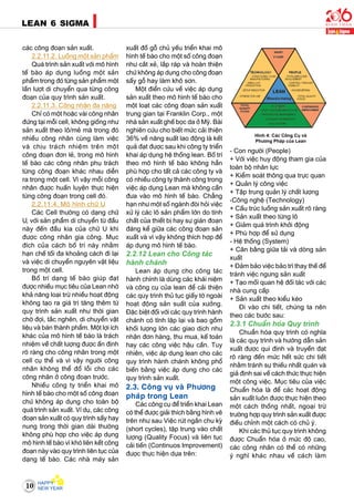 10
LEAN 6 SIGMA
caùc coâng ñoaïn saûn xuaát.
2.2.11.2. Luoàng moät saûn phaåm
Quaù trình saûn xuaát vôùi moâ hình
teá baøo aùp duïng luoàng moät saûn
phaåm trong ñoù töøng saûn phaåm moät
laàn löôït di chuyeån qua töøng coâng
ñoaïn cuûa quy trình saûn xuaát.
2.2.11.3. Coâng nhaân ña naêng
Chæ coù moät hoaëc vaøi coâng nhaân
ñöùng taïi moãi cell, khoâng gioáng nhö
saûn xuaát theo loâ/meû maø trong ñoù
nhieàu coâng nhaân cuøng laøm vieäc
vaø chòu traùch nhieäm treân moät
coâng ñoaïn ñôn leû, trong moâ hình
teá baøo caùc coâng nhaân phuï traùch
töøng coâng ñoaïn khaùc nhau dieãn
ra trong moät cell. Vì vaäy moãi coâng
nhaân ñöôïc huaán luyeän thöïc hieän
töøng coâng ñoaïn trong cell ñoù.
2.2.11.4. Moâ hình chöõ U
Caùc Cell thöôøng coù daïng chöõ
U, vôùi saûn phaåm di chuyeån töø ñaàu
naøy ñeán ñaàu kia cuûa chöõ U khi
ñöôïc coâng nhaân gia coâng. Muïc
ñích cuûa caùch boá trí naøy nhaèm
haïn cheá toái ña khoaûng caùch ñi laïi
vaø vieäc di chuyeån nguyeân vaät lieäu
trong moät cell.
Boá trí daïng teá baøo giuùp ñaït
ñöôïc nhieàu muïc tieâu cuûa Lean nhôø
khaû naêng loaïi tröø nhieàu hoaït ñoäng
khoâng taïo ra giaù trò taêng theâm töø
quy trình saûn xuaát nhö thôøi gian
chôø ñôïi, taéc ngheõn, di chuyeån vaät
lieäu vaø baùn thaønh phaåm. Moät lôïi ích
khaùc cuûa moâ hình teá baøo laø traùch
nhieäm veà chaát löôïng ñöôïc aán ñònh
roõ raøng cho coâng nhaân trong moät
cell cuï theå vaø vì vaäy ngöôøi coâng
nhaân khoâng theå ñoå loãi cho caùc
coâng nhaân ôû coâng ñoaïn tröôùc.
Nhieàu coâng ty trieån khai moâ
hình teá baøo cho moät soá coâng ñoaïn
chöù khoâng aùp duïng cho toaøn boä
quaù trình saûn xuaát. Ví duï, caùc coâng
ñoaïn saûn xuaát coù quy trình saáy hay
nung trong thôøi gian daøi thöôøng
khoâng phuø hôïp cho vieäc aùp duïng
moâ hình teá baøo vì khoù lieân keát coâng
ñoaïn naøy vaøo quy trình lieân tuïc cuûa
daïng teá baøo. Caùc nhaø maùy saûn
xuaát ñoà goã chuû yeáu trieån khai moâ
hình teá baøo cho moät soá coâng ñoaïn
nhö caét xeû, laép raùp vaø hoaøn thieän
chöù khoâng aùp duïng cho coâng ñoaïn
saáy goã hay laøm khoâ sôn.
Moät ñieån cöùu veà vieäc aùp duïng
saûn xuaát theo moâ hình teá baøo cho
moät loaït caùc coâng ñoaïn saûn xuaát
trung gian taïi Franklin Corp., moät
nhaø saûn xuaát gheá boïc da ôû Myõ. Baøi
nghieân cöùu cho bieát möùc caûi thieän
36% veà naêng suaát lao ñoäng laø keát
quaû ñaït ñöôïc sau khi coâng ty trieån
khai aùp duïng heä thoáng lean. Boá trí
theo moâ hình teá baøo khoâng haün
phuø hôïp cho taát caû caùc coâng ty vaø
coù nhieàu coâng ty thaønh coâng trong
vieäc aùp duïng Lean maø khoâng caàn
ñöa vaøo moâ hình teá baøo. Chaúng
haïn nhö moät soá ngaønh ñoøi hoûi vieäc
xöû lyù caùc loâ saûn phaåm lôùn do tính
chaát cuûa thieát bò hay söï giaùn ñoaïn
ñaùng keå giöõa caùc coâng ñoaïn saûn
xuaát vaø vì vaäy khoâng thích hôïp ñeå
aùp duïng moâ hình teá baøo.
2.2.12 Lean cho Coâng taùc
haønh chaùnh
Lean aùp duïng cho coâng taùc
haønh chính laø duøng caùc khaùi nieäm
vaø coâng cuï cuûa lean ñeå caûi thieän
caùc quy trình thuû tuïc giaáy tôø ngoaøi
hoaït ñoäng saûn suaát cuûa xöôûng.
Ñaëc bieät ñoái vôùi caùc quy trình haønh
chaùnh coù tính laëp laïi vaø bao goàm
khoái löôïng lôùn caùc giao dòch nhö
nhaän ñôn haøng, thu mua, keá toaùn
hay caùc coâng vieäc haäu caàn. Tuy
nhieân, vieäc aùp duïng lean cho caùc
quy trình haønh chaùnh khoâng phoå
bieán baèng vieäc aùp duïng cho caùc
quy trình saûn xuaát.
2.3. Coâng vuï vaø Phöông
phaùp trong Lean
Caùc coâng cuï ñeå trieån khai Lean
coù theå ñöôïc giaûi thích baèng hình veõ
treân nhö sau Vieäc ruùt ngaén chu kyø
(short cycles), taäp trung vaøo chaát
löôïng (Quality Focus) vaø lieân tuïc
caûi tieán (Continuos Improvement)
ñöôïc thöïc hieän döïa treân:
- Con ngöôøi (People)
+ Vôùi vieäc huy ñoäng tham gia cuûa
toaøn boä nhaân löïc
+ Kieåm soaùt thoâng qua tröïc quan
+ Quaûn lyù coâng vieäc
+ Taäp trung quaûn lyù chaát löôïng
-Coâng ngheä (Technology)
+ Caáu truùc luoàng saûn xuaát roõ raøng
+ Saûn xuaát theo töøng loâ
+ Giaûm quaù trình khôûi ñoäng
+ Phuø hôïp ñeå söû duïng
- Heä thoáng (System)
+ Caân baèng giöõa taûi vaø doøng saûn
xuaát
+ Ñaûm baûo vieäc baûo trì thay theá ñeå
traùnh vieäc ngöng saûn xuaát
+ Taïo moái quan heä ñoái taùc vôùi caùc
nhaø cung caáp
+ Saûn xuaát theo kieåu keùo
Ñi vaøo chi tieát, chuùng ta neân
theo caùc böôùc sau:
2.3.1 Chuaån hoùa Quy trình
Chuaån hoùa quy trình coù nghóa
laø caùc quy trình vaø höôùng daãn saûn
xuaát ñöôïc qui ñònh vaø truyeàn ñaït
roõ raøng ñeán möùc heát söùc chi tieát
nhaèm traùnh söï thieáu nhaát quaùn vaø
giaû ñònh sai veà caùch thöùc thöïc hieän
moät coâng vieäc. Muïc tieâu cuûa vieäc
Chuaån hoùa laø ñeå caùc hoaït ñoäng
saûn xuaát luoân ñöôïc thöïc hieän theo
moät caùch thoáng nhaát, ngoaïi tröø
tröôøng hôïp quy trình saûn xuaát ñöôïc
ñieàu chænh moät caùch coù chuû yù.
Khi caùc thuû tuïc quy trình khoâng
ñöôïc Chuaån hoùa ôû möùc ñoä cao,
caùc coâng nhaân coù theå coù nhöõng
yù nghó khaùc nhau veà caùch laøm
Hình 4: Caùc Coâng Cuï vaø
Phöông Phaùp cuûa Lean
 