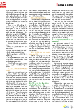11
LEAN 6 SIGMA
ñuùng cho moät thuû tuïc quy trình vaø
deã ñöa ñeán caùc giaû ñònh sai. Möùc
ñoä Chuaån hoùa cao veà quy trình
cuõng giuùp caùc coâng ty môû roäng
saûn xuaát deã daøng hôn nhôø traùnh
ñöôïc nhöõng giaùn ñoaïn coù theå gaëp
phaûi do thieáu caùc quy trình ñöôïc
Chuaån hoùa.
Caùc höôùng daãn coâng vieäc
chuaån trong Lean thöôøng ñöôïc
ñònh nghóa vaø vieát ra ôû möùc chi
tieát hôn nhieàu so vôùi yeâu caàu toái
thieåu ñaùp öùng ñieàu khoaûn 7.5.1.
cuûa phieân baûng ISO 9001:2000 veà
“Kieåm Soaùt Saûn Xuaát vaø Cung Caáp
Dòch Vuï”, cuï theå döôùi hình thöùc
Chuaån hoùa caùc thao taùc vaø trình
töï coâng vieäc cho töøng coâng nhaân.
Moät toå chöùc caàn coù caùc taøi lieäu
sau:
- Thoâng tin veà caùc ñaëc tính cuûa
saûn phaåm;
- Höôùng daãn coâng vieäc phuø hôïp;
- Thieát bò saûn xuaát thích hôïp;
- Ño löôøng vaø giaùm saùt thieát bò vaø
heä thoáng;
- Caùc quy trình bao phuû töø caùc hoaït
ñoäng hoaøn taát saûn phaåm, phaân
phoái vaø sau phaân phoái.
Vieäc Chuaån hoùa quy trình trong
Lean bao goàm moät soá thaønh phaàn
chính:
2.3.1.1 Trình töï coâng vieäc
chuaån
Laø trình töï moät ngöôøi coâng nhaân
phaûi tuaân thuû khi thöïc hieän coâng
vieäc, bao goàm caùc thao taùc vaø caùc
böôùc thöïc hieän coâng vieäc. Vieäc moâ
taû roõ raøng giuùp ñaûm baûo raèng taát caû
caùc coâng nhaân ñeàu thöïc hieän coâng
vieäc theo caùch thöùc töông töï nhau
vaø haïn cheá caùc sai soùt voán coù khaû
naêng gaây ra pheá phaåm. Trong ñieàu
kieän lyù töôûng, vieäc chi tieát hoaù coâng
vieäc chæ roõ töøng böôùc thao taùc cho
moãi coâng nhaân. Ví duï vôùi coâng ñoaïn
caét goã, trình töï coâng vieäc chuaån seõ
moâ taû töø chi tieát caét vaø caùc böôùc
thao taùc nhö chuaån bò maùy, chænh
dao caét, caùch naâng giöõ vaø ñöa vaät
lieäu qua maùy vaø thôøi gian xöû lyù coâng
vieäc. Ñoái vôùi coâng ñoaïn laép raùp,
baûng moâ taû caàn lieät keâ chi tieát töøng
böôùc thao taùc thöïc hieän vieäc laép raùp
cho moãi loaïi saûn phaåm.
2.3.1.2 Thôøi gian chuaån
Laø taàn xuaát moät saûn phaåm ñöôïc
laøm ra. Ñöôïc söû duïng ñeå moâ taû roõ
raøng vaø theo doõi toác ñoä moät quy
trình caàn ñöôïc duy trì ôû caùc coâng
ñoaïn khaùc nhau. Ñoái vôùi caùc nhaø
saûn xuaát Lean, thôøi gian chuaån
cuûa moãi quy trình saûn xuaát ñöôïc
chuû ñoäng ñieàu phoái vaø giaùm saùt ñeå
duy trì moät luoàng saûn xuaát lieân tuïc.
Thôøi gian chuaån khaùc vôùi thôøi gian
chu kyø saûn xuaát laø thôøi gian caàn ñeå
quy trình hoaøn taát moät saûn phaåm.
Ví duï, moät nhaø saûn xuaát ñoà
goã coù theå caùch 10 phuùt cho xuaát
xöôûng moät gheá sofa (take time)
nhöng thöïc söï hoï phaûi maát 3 ngaøy
laøm vieäc ñeå hoaøn taát moät gheá sofa
(cycle time).
2.3.1.3 Möùc toàn kho chuaån
trong quy trình
Ñaây laø löôïng nguyeân lieäu toái
thieåu, bao goàm löôïng nguyeân lieäu
ñang ñöôïc xöû lyù treân chuyeàn, caàn
coù ñeå giöõ moät cell hay quy trình
hoaït ñoäng ôû cöôøng ñoä mong muoán.
Möùc toàn kho chuaån neân ñöôïc xaùc
ñònh roõ raøng vì raát caàn thieát phaûi
duy trì löôïng nguyeân lieäu toái thieåu
naøy trong chuyeàn ñeå khoâng gaây ra
söï ñình treä cho quy trình do thieáu
nguyeân lieäu. Ñaây laø yeáu toá duøng
ñeå tính toaùn khoái löôïng vaø taàn soá
cuûa leänh saûn xuaát (hay Kanban)
cho caùc nguoàn cung caáp töø coâng
ñoaïn tröôùc.
2.3.2 Truyeàn ñaït Quy trình
chuaån cho nhaân vieân
Caùc höôùng daãn coâng vieäc
chuaån khoâng neân chæ ôû daïng vaên
baûn maø bao goàm caû hình aûnh, caùc
baûng hieån thò tröïc quan vaø thaäm
chí caû caùc ví duï. Thöôøng caùc nhaân
vieân raát ít chòu ñoïc caùc taøi lieäu
höôùng daãn saûn xuaát baèng vaên baûn
nhaøm chaùn vì vaäy caùc baûng hieån
thò tröïc quan vaø ví duï thöïc teá coù
hình aûnh neân ñöôïc söû duïng caøng
nhieàu caøng toát. Caùc höôùng daãn
neân roõ raøng vaø chi tieát, nhöng ñoàng
thôøi ñöôïc trình baøy theo caùch giuùp
nhaân vieân thaät deã hieåu vaø lieân quan
maät thieát ñeán ñeàu hoï caàn bieát.
Ñieàu naøy ñaëc bieät ñuùng vôùi
tröôøng hôïp ôû Vieät Nam khi coù
nhieàu coâng nhaân vôùi möùc hoïc vaán
thaáp seõ thaáy caùc baûng hieån thò
baèng hình aûnh deã hieåu hôn so vôùi
caùc taøi lieäu vaên baûn. Moät soá coâng ty
thaäm chí aùp duïng vieäc huaán luyeän
baèng phim video cho caùc loaïi coâng
vieäc phöùc taïp hay caùc vaán ñeà lieân
quan veà an toaøn lao ñoäng.
2.3.3 Quy trình chuaån vaø söï
linh hoaït
Moät soá doanh nghieäp ôû Vieät
Nam theå hieän söï lo ngaïi raèng
vieäc thieát laäp caùc quy trình chuaån
veà saûn xuaát seõ daãn ñeán söï cöùng
nhaéc, thieáu linh hoaït. Maëc duø quy
trình chuaån ñoøi hoûi coù möùc ñoä chi
tieát cao, ôû Lean, caùc höôùng daãn
coâng vieäc chuaån neân ñöôïc caäp
nhaät thöôøng xuyeân caøng toát nhaèm
gaén keát vôùi caùc caûi tieán quy trình
ñang dieãn ra.
Trong thöïc teá, caùc coâng ty ñöôïc
khuyeán khích toái ña hoaù toác ñoä caûi
tieán quy trình ñoàng nghóa vôùi vieäc
caäp nhaät lieân tuïc caùc höôùng daãn
coâng vieäc chuaån. Ngoaøi ra moät quy
trình chuaån thöôøng bao goàm caùc
höôùng daãn roõ raøng ñeå coâng nhaân
xöû lyù caùc tình huoáng baát thöôøng, do
ñoù thuùc ñaåy hoï öùng xöû theo caùch
linh hoaït ñoái vôùi caùc tình huoáng
baát thöôøng.
Ñeå thöïc hieän thaønh coâng vieäc
naøy, traùch nhieäm neân ñöôïc phaân
coâng roõ raøng trong vieäc chuaån bò
vaø phaân phaùt caùc taøi lieäu caàn thieát,
caùc baûng hieån thò, cuõng nhö ñaûm
baûo raèng baát kyø moät thay ñoåi naøo
cuõng ñeàu ñöôïc caáp treân truyeàn ñaït
roõ raøng cho nhaân vieân beân döôùi.
Moät khi traùch nhieäm ñöôïc phaân
coâng roõ raøng, caùc quy trình coâng
vieäc chuaån coù theå ñöôïc boå sung
 