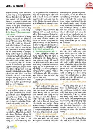 12
LEAN 6 SIGMA
moät caùch thöôøng xuyeân. Treân thöïc
teá, caùc coâng ty aùp duïng lean nhö
Toyota ñöôïc bieát ñeán bôûi döï linh
hoaït caû döôùi hình thöùc saûn phaåm
ña daïng vaø khaû naêng caûi tieán caùc
quy trình saûn xuaát moät caùch nhanh
choùng, vì vaäy giuùp coâng ty phaûn
öùng nhanh hôn ñoái vôùi caùc thay
ñoåi veà nhu caàu cuûa khaùch haøng.
2.3.4 Quaûn lyù baèng coâng cuï
tröïc quan
Caùc heä thoáng quaûn lyù baèng
coâng cuï tröïc quan cho pheùp caùc
coâng nhaân cuûa xöôûng ñöôïc thoâng
tin ñaày ñuû veà caùc quy trình saûn
xuaát, tieán ñoä vaø caùc thoâng tin quan
troïng khaùc giuùp hoï laøm vieäc coù
hieäu quaû nhaát. Caùc baûng hieån thò
lôùn noùi chung thöôøng laø coâng cuï
thoâng tin hieäu quaû hôn cho coâng
nhaân trong chuyeàn saûn xuaát so vôùi
caùc baùo caùo vaø chæ thò vì vaäy neân
ñöôïc söû duïng caøng nhieàu caøng toát.
Trong tröôøng hôïp caàn caûi thieän
söï tuaân thuû ñoái vôùi moät quy trình thì
vieäc trình baøy tröïc quan giuùp nhoùm
hieåu roõ hôn moät quy trình phöùc taïp
bao goàm caùc böôùc thao taùc ñuùng,
caùch thöïc hieän ñuùng cho töøng
ñoäng taùc, caùc moái quan heä beân
trong vaø beân ngoaøi giöõa caùc hoaït
ñoäng vaø vôùi caùc taùc nhaân khaùc.
Caùc coâng cuï tröïc quan thöôøng ôû
döôùi caùc hình thöùc sau:
2.3.4.1 Caùc baûng hieån thò
tröïc quan
Caùc bieåu ñoà, baûng ño löôøng
hieäu quaû, caùc thuû tuïc vaø taøi lieäu
quy trình laøm nguoàn thoâng tin tham
khaûo cho coâng nhaân. Ví duï, bieåu
ñoà xu höôùng veà hieäu suaát thöïc
hieän, % dao ñoäng cuûa tyû leä loãi, tieán
ñoä xuaát haøng trong thaùng, v.v...
2.3.4.2 Caùc baûng kieåm soaùt
baèng tröïc quan
Caùc chæ soá duøng ñeå kieåm soaùt
hay baùo hieäu ñieàu chænh cho thaønh
vieân nhoùm. Caùc baûng bieåu coù theå
bao goàm caû thoâng tin veà tieán ñoä
saûn xuaát, thoâng tin theo doõi chaát
löôïng, v.v... Ví duï caùc baûng maøu
chæ thò giôùi haïn kieåm soaùt nhieät ñoä
hay toác ñoä giuùp ngöôøi vaän haønh
thieát bò nhanh choùng phaùt hieän khi
quy trình vaän haønh vöôït möùc cho
pheùp. Caùc theû Kanban laø moät ví duï
khaùc veà kieåm soaùt baèng tröïc quan.
2.3.4.3 Caùc chæ daãn baèng
hình aûnh
Coâng cuï naøy giuùp truyeàn ñaït
caùc quy trình saûn xuaát hay luoàng
vaät tö ñöôïc quy ñònh. Chaúng haïn,
vieäc söû duïng caùc oâ veõ treân neàn
nhaø xöôûng ñeå phaân bieät khu vöïc
chöùa vaät lieäu söû duïng ñöôïc vôùi
pheá phaåm hay caùc chæ daãn luoàng
di chuyeån nguyeân vaät lieäu vaø baùn
thaønh phaåm treân maët baèng xöôûng.
2.3.5 Chaát löôïng töø goác
(“Laøm ñuùng ngay töø ñaàu”)
Chaát Löôïng töø Goác hay “Laøm
ñuùng ngay töø ñaàu” coù nghóa laø
chaát löôïng neân ñöôïc ñöa vaøo
quy trình saûn xuaát ñeå khuyeát
taät khoâng coù ñieàu kieän phaùt
sinh - hay moät khi xuaát hieän seõ
ngay laäp töùc bò phaùt hieän. Caùc
heä thoáng Lean thöôøng nhaéc ñeán
töø “Jidoka” trong tieáng Nhaät coù
nghóa laø caùc vaán ñeà neân ñöôïc
xaùc ñònh vaø loaïi tröø ngay taïi
nguoàn phaùt sinh.
Moät soá yeâu caàu chính coù lieân
quan:
2.3.5.1. Kieåm tra trong chuyeàn
Traùch nhieäm chính cuûa coâng
taùc kieåm tra chaát löôïng ñöôïc thöïc
hieän treân chuyeàn saûn xuaát bôûi coâng
nhaân, khoâng phaûi bôûi caùc nhaân
vieân kieåm tra chaát löôïng ñoäc laäp
laáy maãu xaùc suaát. Maëc duø moät soá
nhaân vieân kieåm soaùt chaát löôïng
vaãn thöôøng ñöôïc söû duïng trong
caùc chuyeàn lean, vai troø cuûa hoï
khaù haïn cheá (lyù töôûng vaãn laø khoâng
coù nhaân vieân kieåm soaùt chaát löôïng
vì söï hieän dieän cuûa hoï ñöôïc xem laø
moät daïng laõng phí ñoái vôùi Lean ).
2.3.5.2. Kieåm soaùt taïi nguoàn
Vôùi yeâu caàu naøy, baûn thaân caùc
nhaân vieân kieåm tra chaát löôïng
khoâng ñi tìm khuyeát taät saûn phaåm
maø tìm nguoàn gaây ra khuyeát taät.
Chaúng haïn, hoï coù theå kieåm tra
xem caùc quy trình chuaån coù ñöôïc
coâng nhaân tuaân thuû khoâng, hay
trong tröôøng hôïp phaùt sinh khuyeát
taät treân saûn phaåm, hoï coù theå chòu
traùch nhieäm xaùc ñònh nguoàn goác
cuûa caùc khuyeát taät naøy. Töø caùch
laøm naøy, coâng vieäc chuû yeáu cuûa
nhoùm kieåm soaùt chaát löôïng laø
giaûi quyeát caùc nguoàn goác gaây ra
loãi saûn phaåm, trieån khai caùc bieän
phaùp ngaên ngöøa vaø ñaøo taïo cho
coâng nhaân ñeå khuyeát taät khoâng
taùi xuaát hieän.
2.3.5.3. Traùch nhieäm roõ raøng
cuûa coâng nhaân
Vôùi Lean, neáu khoâng coá yù toàn
kho baùn thaønh phaåm, caùc coâng
ñoaïn seõ baøn giao saûn phaåm tröïc
tieáp, coù nghóa raèng caùc coâng nhaân
thuoäc coâng ñoaïn tröôùc chòu traùch
nhieäm hoaøn toaøn veà chaát löôïng
saûn phaåm hoï baøn giao cho coâng
ñoaïn keá vaø nhaän traùch nhieäm khi
coù phaùt sinh khuyeát taät treân saûn
phaåm. Maët khaùc, neáu löôïng toàn
kho cao giöõa hai coâng ñoaïn saûn
xuaát, caùc coâng nhaân thuoäc coâng
ñoaïn tröôùc seõ ít caûm thaáy coù traùch
nhieäm caù nhaân ñoái vôùi baát kyø
khuyeát taät saûn phaåm naøo.
2.3.5.4. Phöông phaùp Poka
Yoke
Phöông phaùp ñôn giaûn ñeå
kieåm tra chaát löôïng treân chuyeàn
saûn xuaát (khoâng chæ kieåm tra baèng
maét), ñöôïc aùp duïng ñeå ngaên chaën
caùc saûn phaåm loãi khoâng cho ñi
tieáp sang coâng ñoaïn sau. Vôùi
Poka-Yoke, 100% saûn phaåm ñöôïc
kieåm tra nhö moät phaàn coâng vieäc
cuûa quy trình saûn xuaát. Bieän phaùp
naøy ñöôïc thöïc hieän töï ñoäng treân
chuyeàn hay bôûi caùc coâng nhaân
(khoâng phaûi nhoùm kieåm soaùt chaát
löôïng).
2.3.5.5. Döøng quy trình coù
chuû yù
Khi coù saûn phaåm loãi, hoaït ñoäng
saûn xuaát seõ bò döøng cho ñeán khi
 
